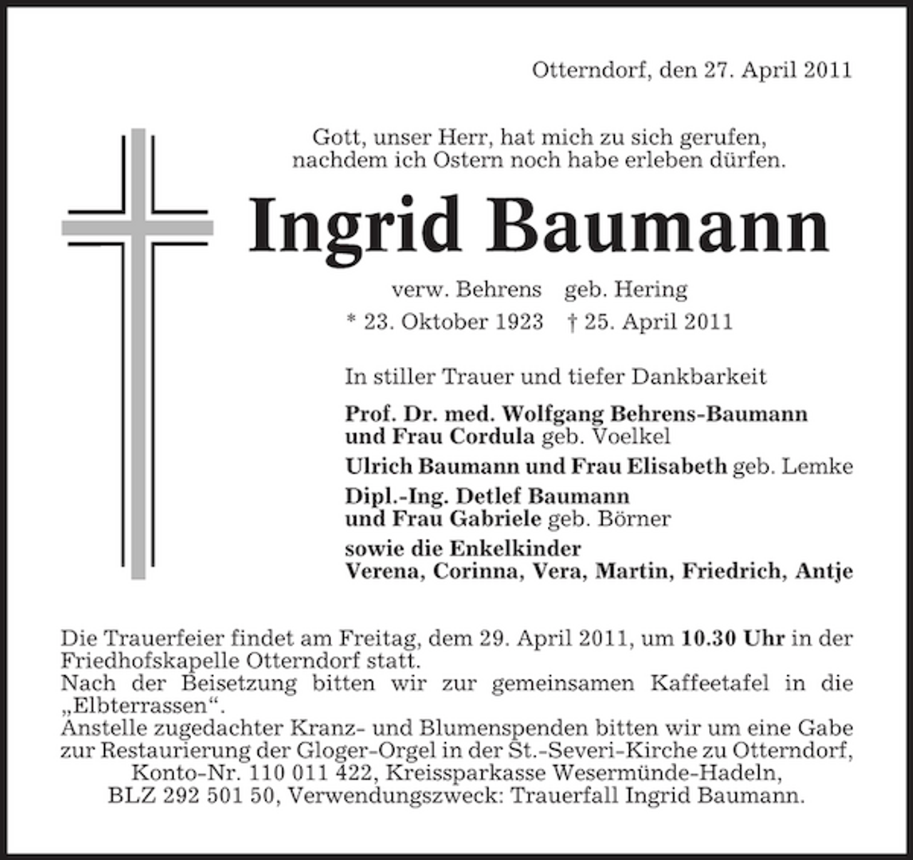 <p>Otterndorf, den 27. April 2011 Gott, unser Herr, hat mich zu sich gerufen, nachdem ich Ostern noch habe erleben dürfen.</p><p>Ingrid Baumann<br />verw. Behrens geb. Hering * 23. Oktober 1923 † 25. April 2011 In stiller Trauer und tiefer Dankbarkeit Prof. Dr. med. Wolfgang Behrens-Baumann und Frau Cordula geb. Voelkel Ulrich Baumann und Frau Elisabeth geb. Lemke Dipl.-Ing. Detlef Baumann und Frau Gabriele geb. Börner sowie die Enkelkinder Verena, Corinna, Vera, Martin, Friedrich, Antje Die Trauerfeier findet am Freitag, dem 29. April 2011, um 10.30 Uhr in der Friedhofskapelle Otterndorf statt. Nach der Beisetzung bitten wir zur gemeinsamen Kaffeetafel in die „Elbterrassen“. Anstelle zugedachter Kranz- und Blumenspenden bitten wir um eine Gabe zur Restaurierung der Gloger-Orgel in der St.-Severi-Kirche zu Otterndorf, Konto-Nr. 1111 422, Kreissparkasse Wesermünde-Hadeln, BLZ 292 501 50, Verwendungszweck: Trauerfall Ingrid Baumann.</p>