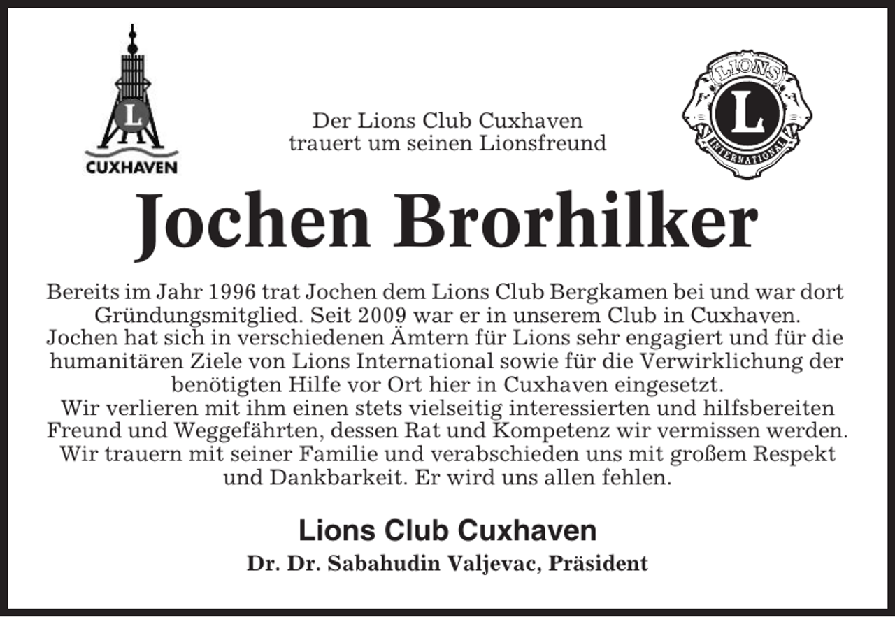 <p>Der Lions Club Cuxhaven<br />trauert um seinen Lionsfreund</p><p>Jochen Brorhilker<br />Bereits im Jahr 1996 trat Jochen dem Lions Club Bergkamen bei und war dort<br />Gründungsmitglied. Seit 2009 war er in unserem Club in Cuxhaven.<br />Jochen hat sich in verschiedenen Ämtern für Lions sehr engagiert und für die<br />humanitären Ziele von Lions International sowie für die Verwirklichung der<br />benötigten Hilfe vor Ort hier in Cuxhaven eingesetzt.<br />Wir verlieren mit ihm einen stets vielseitig interessierten und hilfsbereiten<br />Freund und Weggefährten, dessen Rat und Kompetenz wir vermissen werden.<br />Wir trauern mit seiner Familie und verabschieden uns mit großem Respekt<br />und Dankbarkeit. Er wird uns allen fehlen.</p><p>Lions Club Cuxhaven<br />Dr. Dr. Sabahudin Valjevac, Präsident</p>