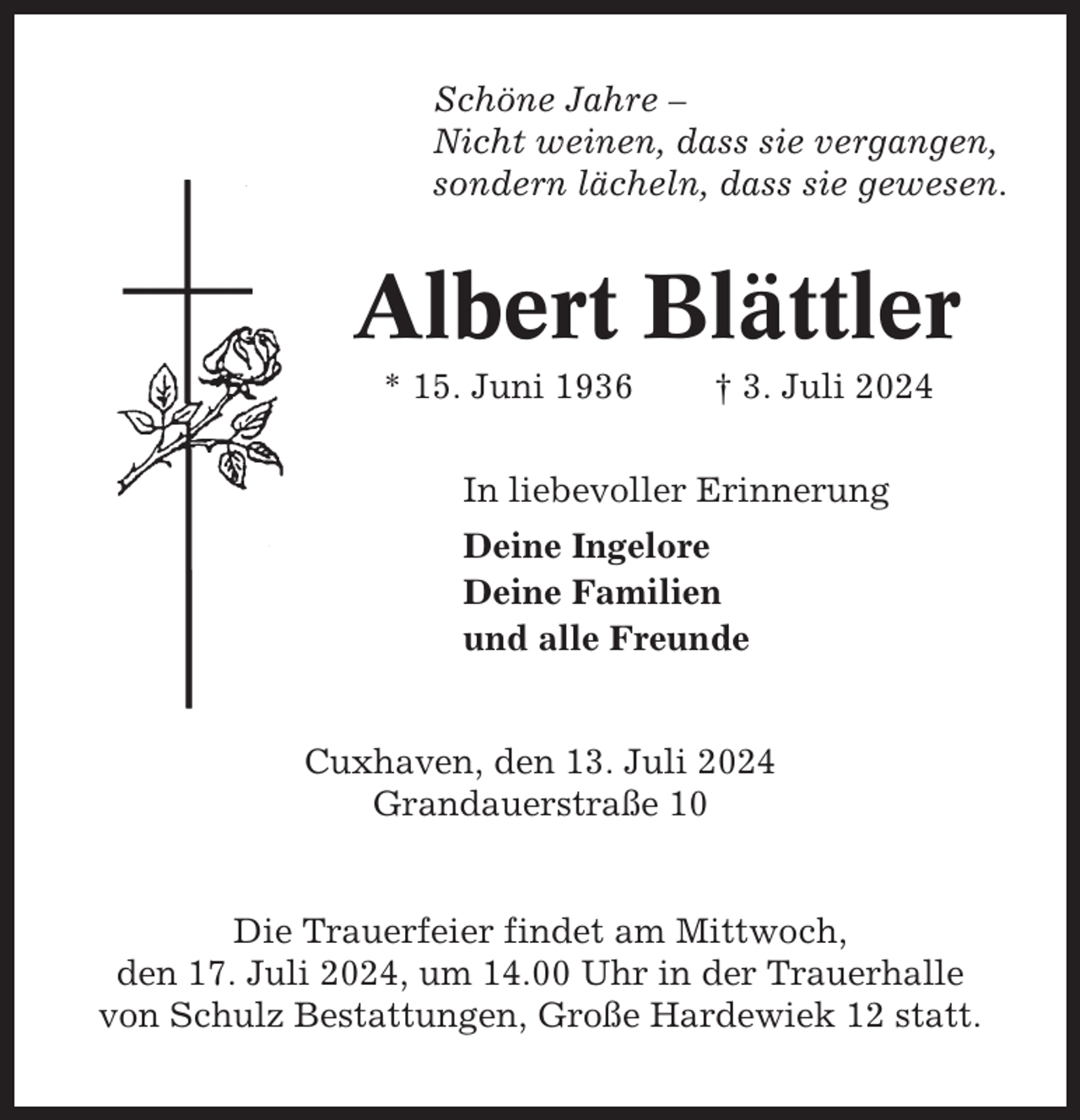 <p>Schöne Jahre –<br />Nicht weinen, dass sie vergangen,<br />sondern lächeln, dass sie gewesen.</p><p>Albert Blättler<br />* 15. Juni 1936</p><p>† 3. Juli 2024</p><p>In liebevoller Erinnerung<br />Deine Ingelore<br />Deine Familien<br />und alle Freunde</p><p>Cuxhaven, den 13. Juli 2024<br />Grandauerstraße 10</p><p>Die Trauerfeier findet am Mittwoch,<br />den 17. Juli 2024, um 14.00 Uhr in der Trauerhalle<br />von Schulz Bestattungen, Große Hardewiek 12 statt.</p>