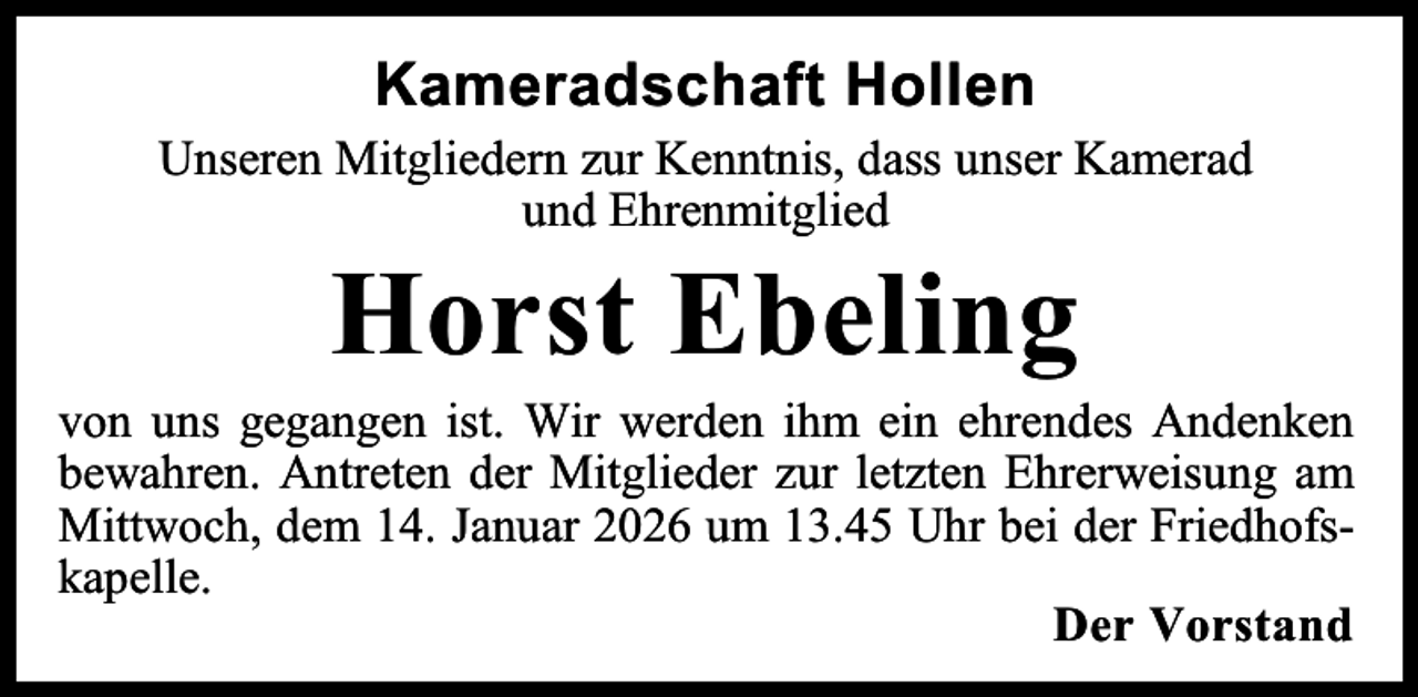 <p>Kameradschaft Hollen<br />Unseren Mitgliedern zur Kenntnis, dass unser Kamerad<br />und Ehrenmitglied</p><p>Horst Ebeling</p><p>von uns gegangen ist. Wir werden ihm ein ehrendes Andenken<br />bewahren. Antreten der Mitglieder zur letzten Ehrerweisung am<br />Mittwoch, dem 14. Januar 2026 um 13.45 Uhr bei der Friedhofskapelle.<br />Der Vorstand</p>