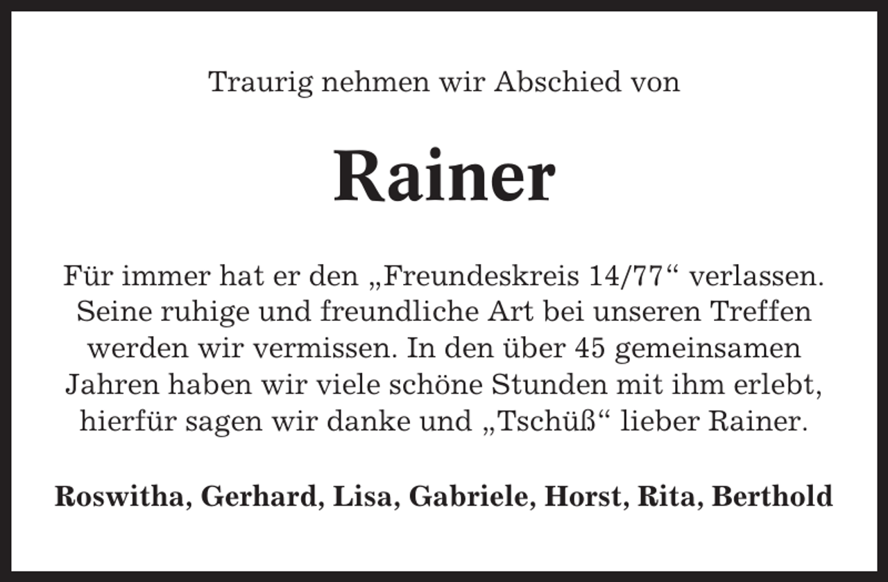 <p>Traurig nehmen wir Abschied von</p><p>Rainer<br />Für immer hat er den „Freundeskreis 14/77“ verlassen.<br />Seine ruhige und freundliche Art bei unseren Treffen<br />werden wir vermissen. In den über 45 gemeinsamen<br />Jahren haben wir viele schöne Stunden mit ihm erlebt,<br />hierfür sagen wir danke und „Tschüß“ lieber Rainer.<br />Roswitha, Gerhard, Lisa, Gabriele, Horst, Rita, Berthold</p>