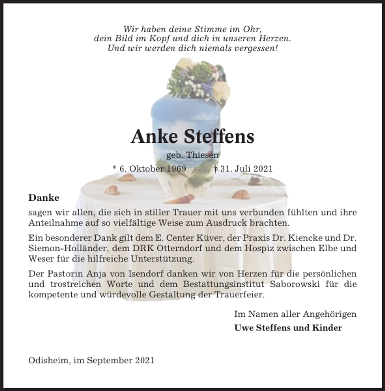 <p>Wir haben deine Stimme im Ohr,<br />dein Bild im Kopf und dich in unseren Herzen.<br />Und wir werden dich niemals vergessen!</p><p>Anke Steffens<br />geb. Thiesen<br />* 6. Oktober 1969</p><p>† 31. Juli 2021</p><p>Danke<br />sagen wir allen, die sich in stiller Trauer mit uns verbunden fühlten und ihre<br />Anteilnahme auf so vielfältige Weise zum Ausdruck brachten.<br />Ein besonderer Dank gilt dem E. Center Küver, der Praxis Dr. Kiencke und Dr.<br />Siemon-Holländer, dem DRK Otterndorf und dem Hospiz zwischen Elbe und<br />Weser für die hilfreiche Unterstützung.<br />Der Pastorin Anja von Isendorf danken wir von Herzen für die persönlichen<br />und trostreichen Worte und dem Bestattungsinstitut Saborowski für die<br />kompetente und würdevolle Gestaltung der Trauerfeier.<br />Im Namen aller Angehörigen<br />Uwe Steffens und Kinder</p><p>Odisheim, im September 2021</p>