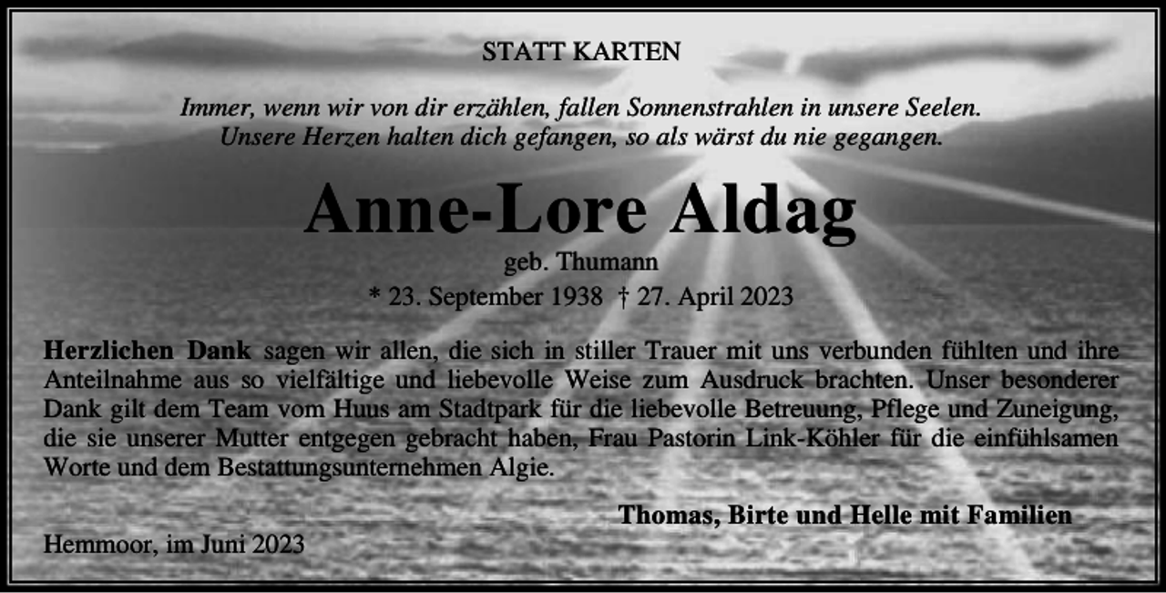 <p>STATT ARTE<br />I</p><p>er we wir v dir er h e fa e S<br />e strah e i u sere See e<br />U sere Her e ha te dich gefa ge s a s w rst du ie gega ge</p><p>A</p><p>e</p><p>re A dag</p><p>geb Thu a<br />23 Septe ber 1938 † 27 Apri 2023</p><p>Her iche Da<br />sage wir a e die sich i sti er Trauer it u s verbu de f h te u d ihre<br />A tei ah e aus s vie f tige u d iebev e Weise u Ausdruc brachte U ser bes derer<br />Da gi t de Tea v<br />Huus a Stadtpar f r die iebev e Betreuu g Pf ege u d u eigu g<br />die sie u serer utter e tgege gebracht habe Frau Past ri i<br />h er f r die ei f h sa e<br />W rte u d de Bestattu gsu ter eh e A gie<br />He</p><p>r i</p><p>u i 2023</p><p>Th</p><p>as Birte u d He e</p><p>it Fa i ie</p>