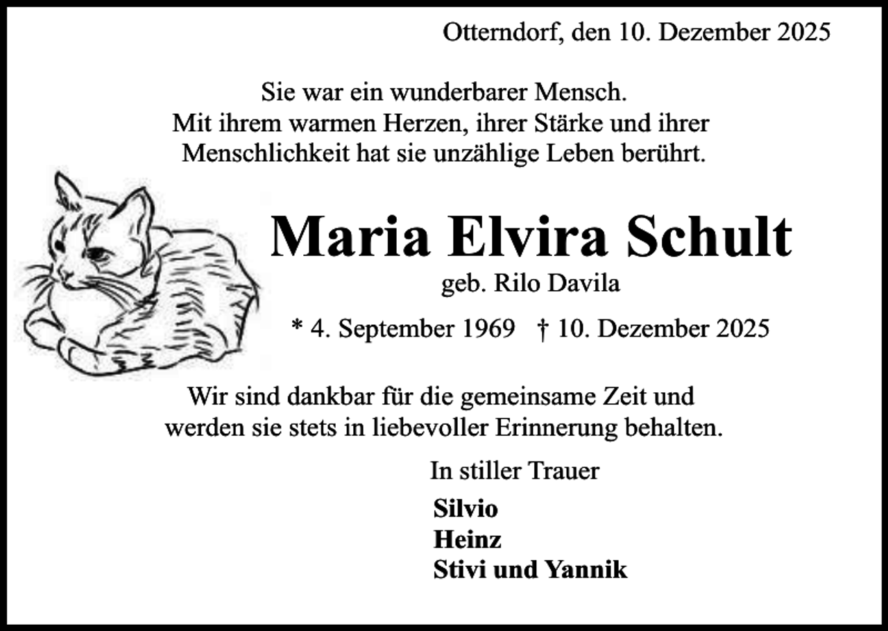 <p>Otterndorf, den 10. Dezember 2025<br />Sie war ein wunderbarer Mensch.<br />Mit ihrem warmen Herzen, ihrer Stärke und ihrer<br />Menschlichkeit hat sie unzählige Leben berührt.</p><p>Maria Elvira Schult<br />geb. Rilo Davila</p><p>* 4. September 1969 † 10. Dezember 2025<br />Wir sind dankbar für die gemeinsame Zeit und<br />werden sie stets in liebevoller Erinnerung behalten.<br />In stiller Trauer<br />Silvio<br />Heinz<br />Stivi und Yannik</p>