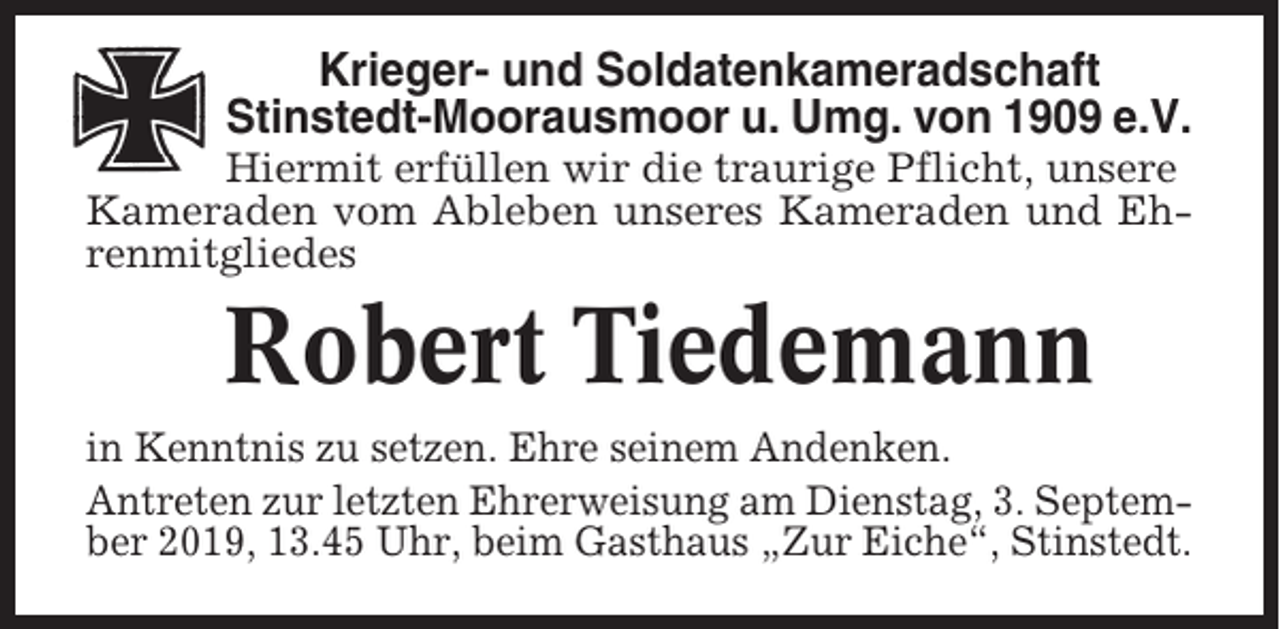 <p>Krieger- und Soldatenkameradschaft<br />Stinstedt-Moorausmoor u. Umg. von 1909 e.V.<br />Hiermit erfüllen wir die traurige Pflicht, unsere<br />Kameraden vom Ableben unseres Kameraden und Ehrenmitgliedes</p><p>Robert Tiedemann<br />in Kenntnis zu setzen. Ehre seinem Andenken.<br />Antreten zur letzten Ehrerweisung am Dienstag, 3. September 2019, 13.45 Uhr, beim Gasthaus „Zur Eiche“, Stinstedt.</p>