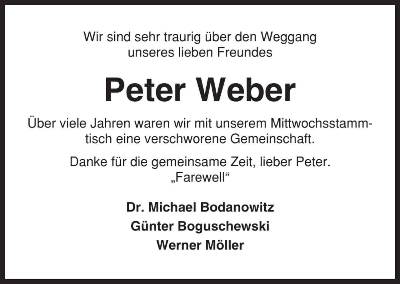 <p>Wir sind sehr traurig über den Weggang<br />unseres lieben Freundes</p><p>Peter Weber<br />Über viele Jahren waren wir mit unserem Mittwochsstammtisch eine verschworene Gemeinschaft.<br />Danke für die gemeinsame Zeit, lieber Peter.<br />„Farewell“<br />Dr. Michael Bodanowitz<br />Günter Boguschewski<br />Werner Möller</p>