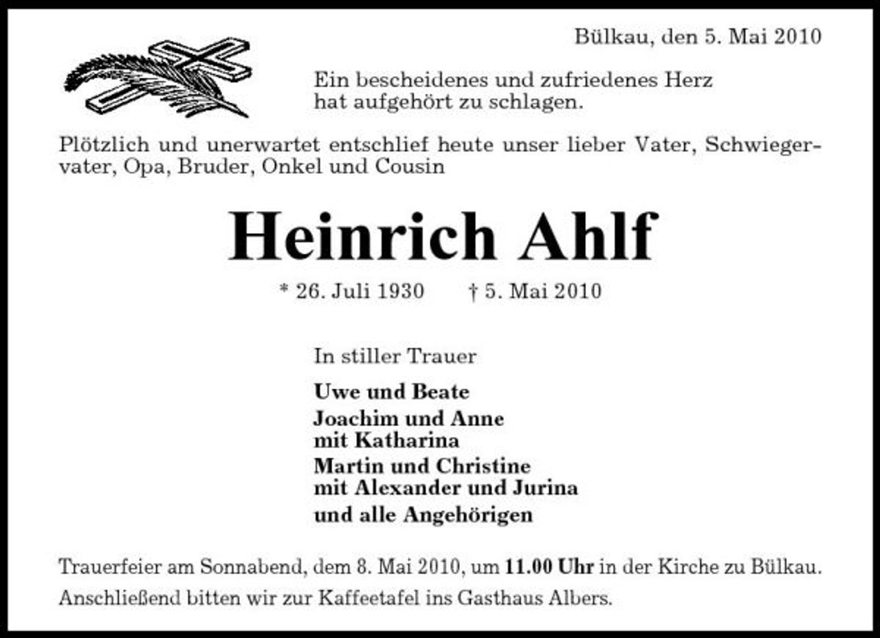 <p>Bülkau, den 5. Mai 2010 Ein bescheidenes und zufriedenes Herz hat aufgehört zu schlagen. Plötzlich und unerwartet entschlief heute unser lieber Vater, Schwiegervater, Opa, Bruder, Onkel und Cousin</p><p>Heinrich Ahlf<br />* 26. Juli 1930 † 5. Mai 2010 In stiller Trauer Uwe und Beate Joachim und Anne mit Katharina Martin und Christine mit Alexander und Jurina und alle Angehörigen Trauerfeier am Sonnabend, dem 8. Mai 2010, um 11.00 Uhr in der Kirche zu Bülkau. Anschließend bitten wir zur Kaffeetafel ins Gasthaus Albers.</p>