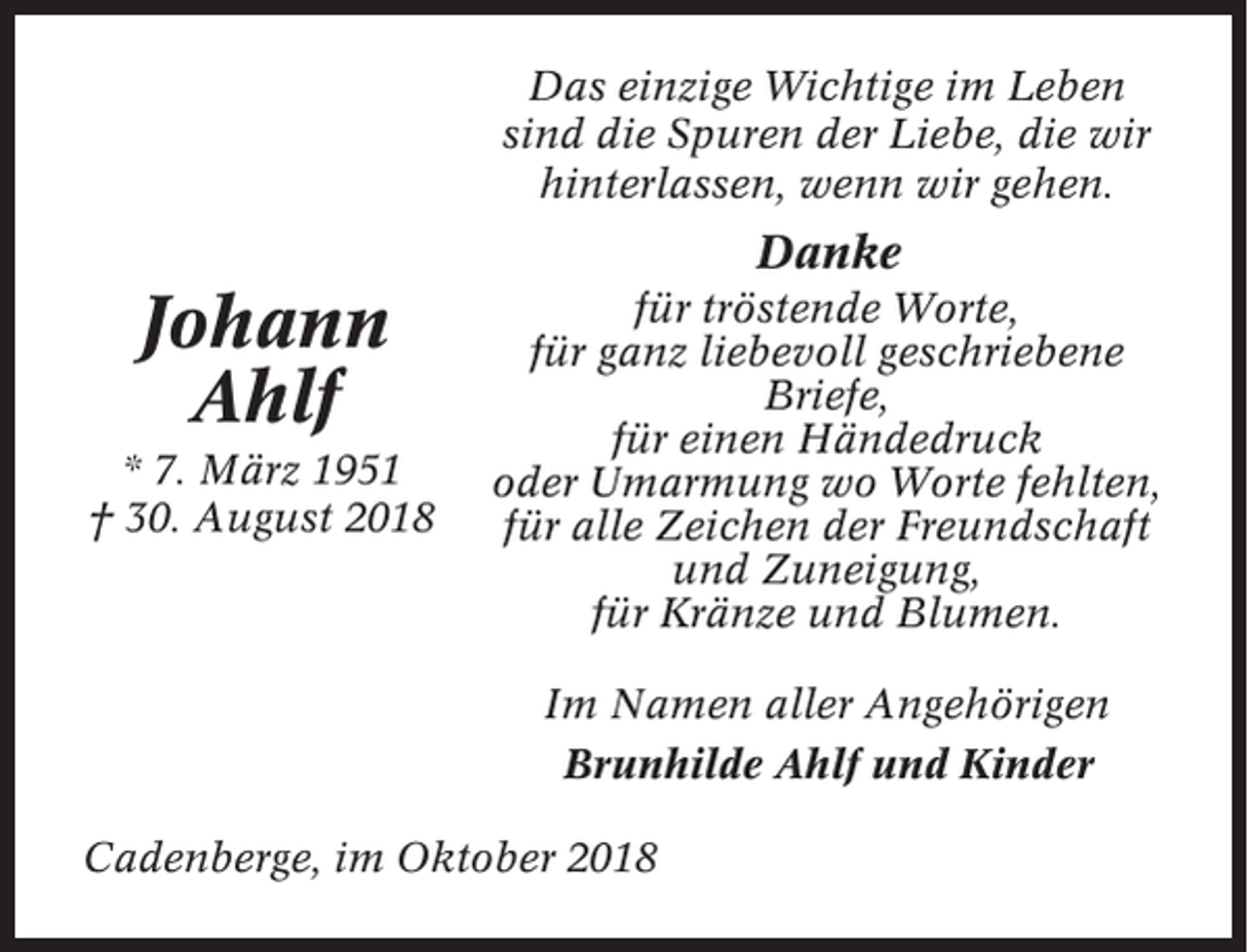 <p>Das einzige Wichtige im Leben<br />sind die Spuren der Liebe, die wir<br />hinterlassen, wenn wir gehen.</p><p>Danke</p><p>Johann<br />Ahlf<br />* 7. März 1951<br />† 30. August 2018</p><p>für tröstende Worte,<br />für ganz liebevoll geschriebene<br />Briefe,<br />für einen Händedruck<br />oder Umarmung wo Worte fehlten,<br />für alle Zeichen der Freundschaft<br />und Zuneigung,<br />für Kränze und Blumen.<br />Im Namen aller Angehörigen<br />Brunhilde Ahlf und Kinder</p><p>Cadenberge, im Oktober 2018</p>