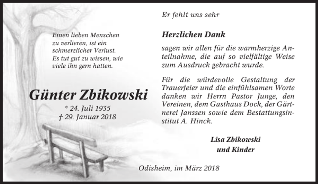 <p>Er fehlt uns sehr</p><p>Herzlichen Dank</p><p>Einen lieben Menschen<br />zu verlieren, ist ein<br />schmerzlicher Verlust.<br />Es tut gut zu wissen, wie<br />viele ihn gern hatten.</p><p>sagen wir allen für die warmherzige Anteilnahme, die auf so vielfältige Weise<br />zum Ausdruck gebracht wurde.</p><p>Günter Zbikowski<br />* 24. Juli 1935<br />† 29. Januar 2018</p><p>Für die würdevolle Gestaltung der<br />Trauerfeier und die einfühlsamen Worte<br />danken wir Herrn Pastor Junge, den<br />Vereinen, dem Gasthaus Dock, der Gärtnerei Janssen sowie dem Bestattungsinstitut A. Hinck.<br />Lisa Zbikowski<br />und Kinder</p><p>Odisheim, im März 2018</p>