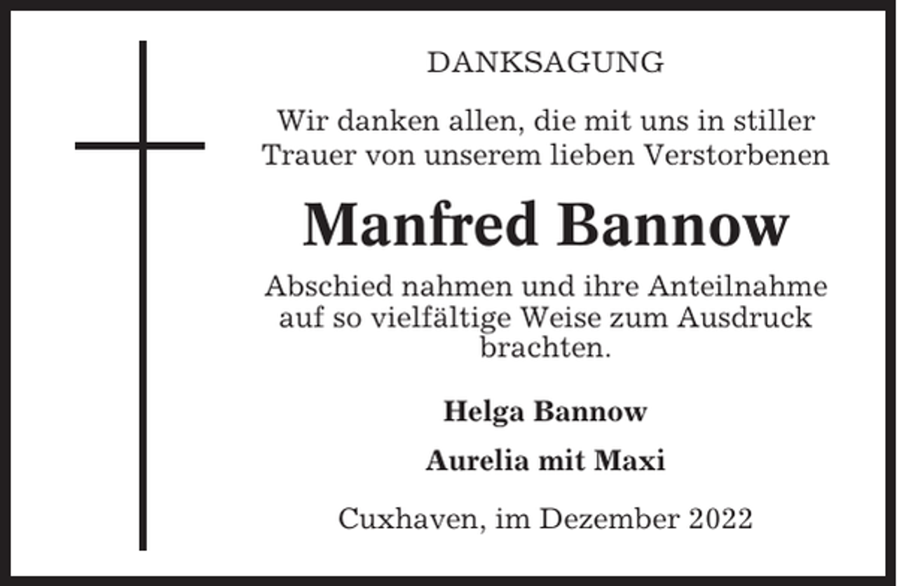 <p>DANKSAGUNG<br />Wir danken allen, die mit uns in stiller<br />Trauer von unserem lieben Verstorbenen</p><p>Manfred Bannow<br />Abschied nahmen und ihre Anteilnahme<br />auf so vielfältige Weise zum Ausdruck<br />brachten.<br />Helga Bannow<br />Aurelia mit Maxi<br />Cuxhaven, im Dezember 2022</p>