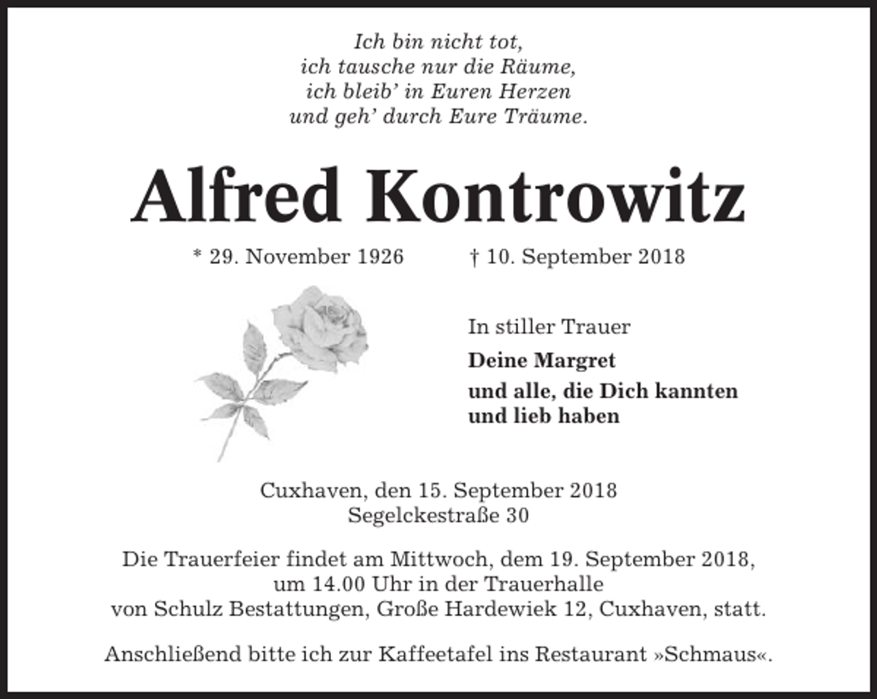 <p>Ich bin nicht tot,<br />ich tausche nur die Räume,<br />ich bleib’ in Euren Herzen<br />und geh’ durch Eure Träume.</p><p>Alfred Kontrowitz<br />* 29. November 1926</p><p>† 10. September 2018<br />In stiller Trauer<br />Deine Margret<br />und alle, die Dich kannten<br />und lieb haben</p><p>Cuxhaven, den 15. September 2018<br />Segelckestraße 30<br />Die Trauerfeier findet am Mittwoch, dem 19. September 2018,<br />um 14.00 Uhr in der Trauerhalle<br />von Schulz Bestattungen, Große Hardewiek 12, Cuxhaven, statt.<br />Anschließend bitte ich zur Kaffeetafel ins Restaurant »Schmaus«.</p>