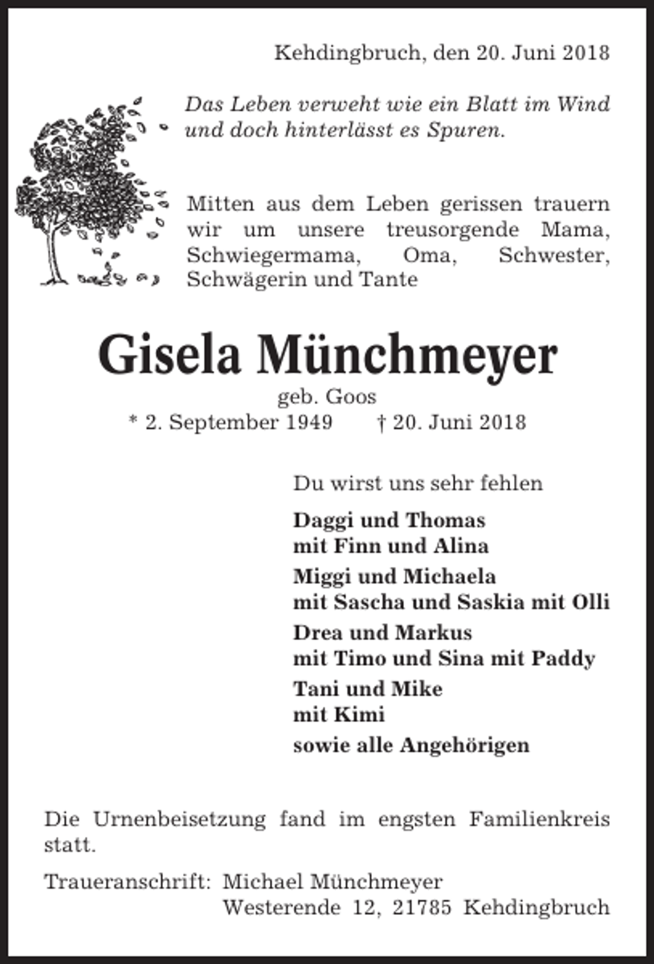 <p>Kehdingbruch, den 20. Juni 2018<br />Das Leben verweht wie ein Blatt im Wind<br />und doch hinterlässt es Spuren.</p><p>Mitten aus dem Leben gerissen trauern<br />wir um unsere treusorgende Mama,<br />Schwiegermama,<br />Oma,<br />Schwester,<br />Schwägerin und Tante</p><p>Gisela Münchmeyer<br />geb. Goos<br />* 2. September 1949<br />† 20. Juni 2018<br />Du wirst uns sehr fehlen<br />Daggi und Thomas<br />mit Finn und Alina<br />Miggi und Michaela<br />mit Sascha und Saskia mit Olli<br />Drea und Markus<br />mit Timo und Sina mit Paddy<br />Tani und Mike<br />mit Kimi<br />sowie alle Angehörigen</p><p>Die Urnenbeisetzung fand im engsten Familienkreis<br />statt.<br />Traueranschrift: Michael Münchmeyer<br />Westerende 12, 21785 Kehdingbruch</p>
