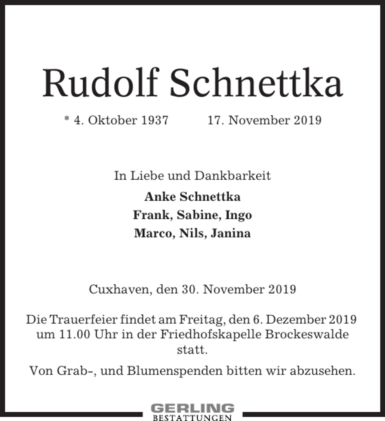 <p>Rudolf Schnettka<br />* 4. Oktober 1937</p><p>17. November 2019</p><p>In Liebe und Dankbarkeit<br />Anke Schnettka<br />Frank, Sabine, Ingo<br />Marco, Nils, Janina</p><p>Cuxhaven, den 30. November 2019<br />Die Trauerfeier findet am Freitag, den 6. Dezember 2019<br />um 11.00 Uhr in der Friedhofskapelle Brockeswalde<br />statt.<br />Von Grab-, und Blumenspenden bitten wir abzusehen.</p>