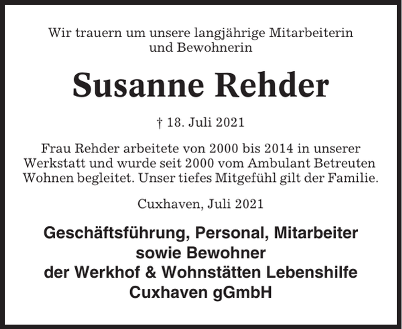 <p>Wir trauern um unsere langjährige Mitarbeiterin<br />und Bewohnerin</p><p>Susanne Rehder<br />† 18. Juli 2021<br />Frau Rehder arbeitete von 2000 bis 2014 in unserer<br />Werkstatt und wurde seit 2000 vom Ambulant Betreuten<br />Wohnen begleitet. Unser tiefes Mitgefühl gilt der Familie.<br />Cuxhaven, Juli 2021</p><p>Geschäftsführung, Personal, Mitarbeiter<br />sowie Bewohner<br />der Werkhof &amp; Wohnstätten Lebenshilfe<br />Cuxhaven gGmbH</p>