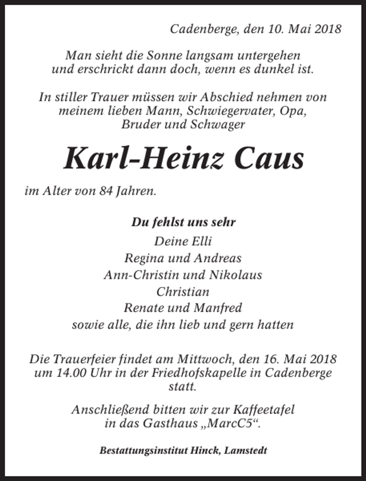 <p>Cadenberge, den 10. Mai 2018<br />Man sieht die Sonne langsam untergehen<br />und erschrickt dann doch, wenn es dunkel ist.<br />In stiller Trauer müssen wir Abschied nehmen von<br />meinem lieben Mann, Schwiegervater, Opa,<br />Bruder und Schwager</p><p>Karl-Heinz Caus<br />im Alter von 84 Jahren.<br />Du fehlst uns sehr<br />Deine Elli<br />Regina und Andreas<br />Ann-Christin und Nikolaus<br />Christian<br />Renate und Manfred<br />sowie alle, die ihn lieb und gern hatten<br />Die Trauerfeier findet am Mittwoch, den 16. Mai 2018<br />um 14.00 Uhr in der Friedhofskapelle in Cadenberge<br />statt.<br />Anschließend bitten wir zur Kaffeetafel<br />in das Gasthaus „MarcC5“.<br />Bestattungsinstitut Hinck, Lamstedt</p>