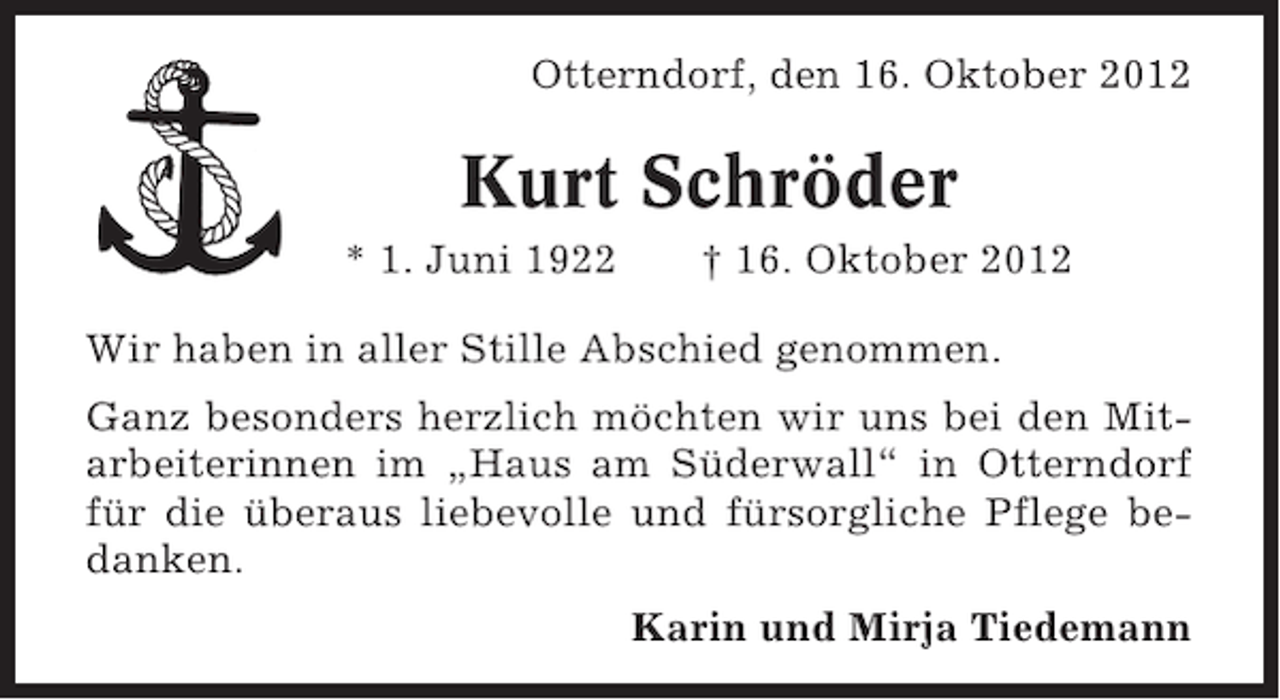<p>Otterndorf, den 16. Oktober 2012</p><p>Kurt Schröder<br />* 1. Juni 1922</p><p>† 16. Oktober 2012</p><p>Wir haben in aller Stille Abschied genommen.<br />Ganz besonders herzlich möchten wir uns bei den Mitarbeiterinnen im „Haus am Süderwall“ in Otterndorf<br />für die überaus liebevolle und fürsorgliche Pflege bedanken.<br />Karin und Mirja Tiedemann</p>