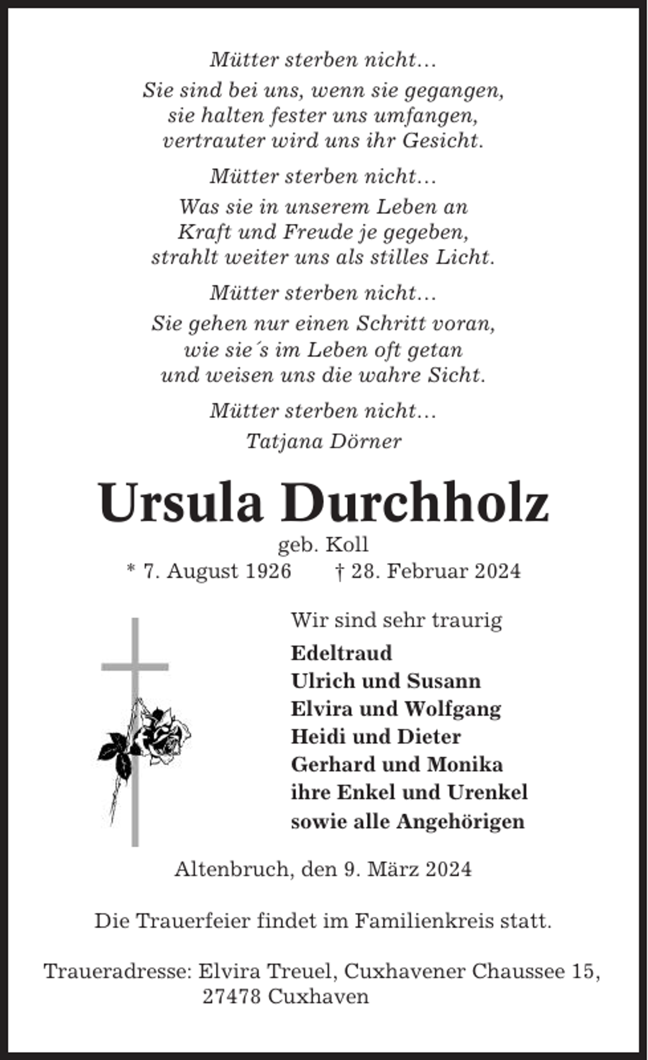 <p>Mütter sterben nicht…<br />Sie sind bei uns, wenn sie gegangen,<br />sie halten fester uns umfangen,<br />vertrauter wird uns ihr Gesicht.<br />Mütter sterben nicht…<br />Was sie in unserem Leben an<br />Kraft und Freude je gegeben,<br />strahlt weiter uns als stilles Licht.<br />Mütter sterben nicht…<br />Sie gehen nur einen Schritt voran,<br />wie sie´s im Leben oft getan<br />und weisen uns die wahre Sicht.<br />Mütter sterben nicht…<br />Tatjana Dörner</p><p>Ursula Durchholz<br />geb. Koll<br />* 7. August 1926<br />† 28. Februar 2024<br />Wir sind sehr traurig<br />Edeltraud<br />Ulrich und Susann<br />Elvira und Wolfgang<br />Heidi und Dieter<br />Gerhard und Monika<br />ihre Enkel und Urenkel<br />sowie alle Angehörigen<br />Altenbruch, den 9. März 2024<br />Die Trauerfeier findet im Familienkreis statt.<br />Traueradresse: Elvira Treuel, Cuxhavener Chaussee 15,<br />27478 Cuxhaven</p>