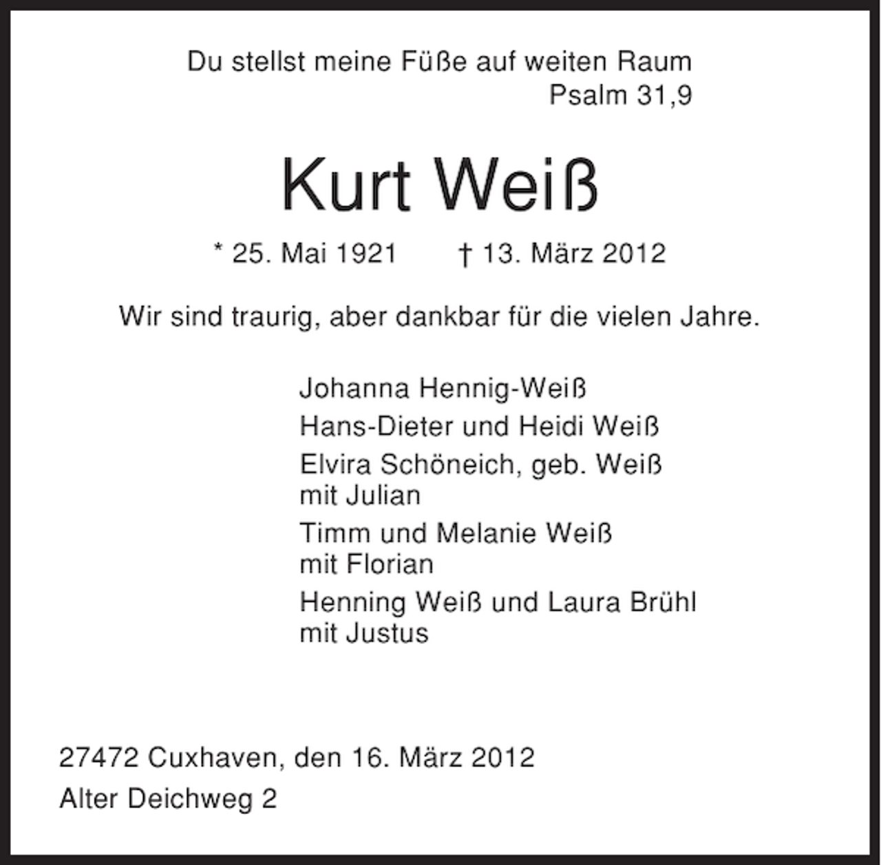 <p>Du stellst meine Füße auf weiten Raum<br />Psalm 31,9</p><p>Kurt Weiß<br />* 25. Mai 1921</p><p>† 13. März 2012</p><p>Wir sind traurig, aber dankbar für die vielen Jahre.<br />Johanna Hennig-Weiß<br />Hans-Dieter und Heidi Weiß<br />Elvira Schöneich, geb. Weiß<br />mit Julian<br />Timm und Melanie Weiß<br />mit Florian<br />Henning Weiß und Laura Brühl<br />mit Justus</p><p>27472 Cuxhaven, den 16. März 2012<br />Alter Deichweg 2</p>