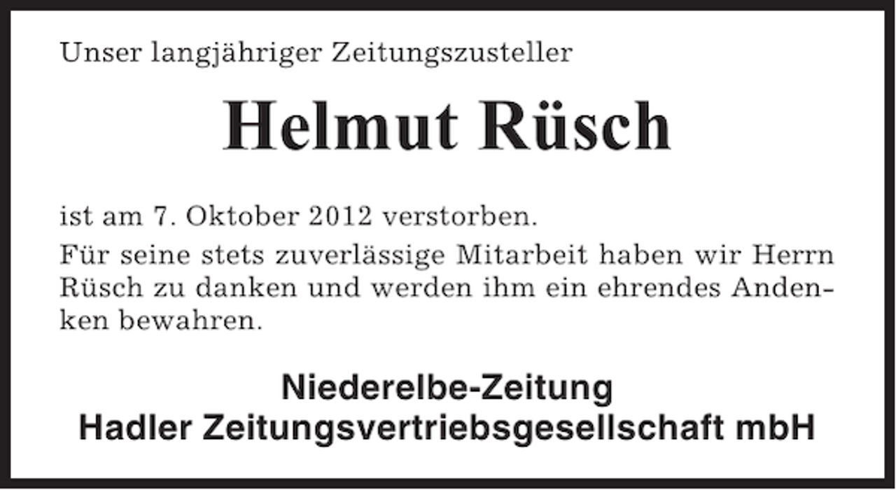 <p>Unser langjähriger Zeitungszusteller</p><p>Helmut Rüsch<br />ist am 7. Oktober 2012 verstorben.<br />Für seine stets zuverlässige Mitarbeit haben wir Herrn<br />Rüsch zu danken und werden ihm ein ehrendes Andenken bewahren.</p><p>Niederelbe-Zeitung<br />Hadler Zeitungsvertriebsgesellschaft mbH</p>