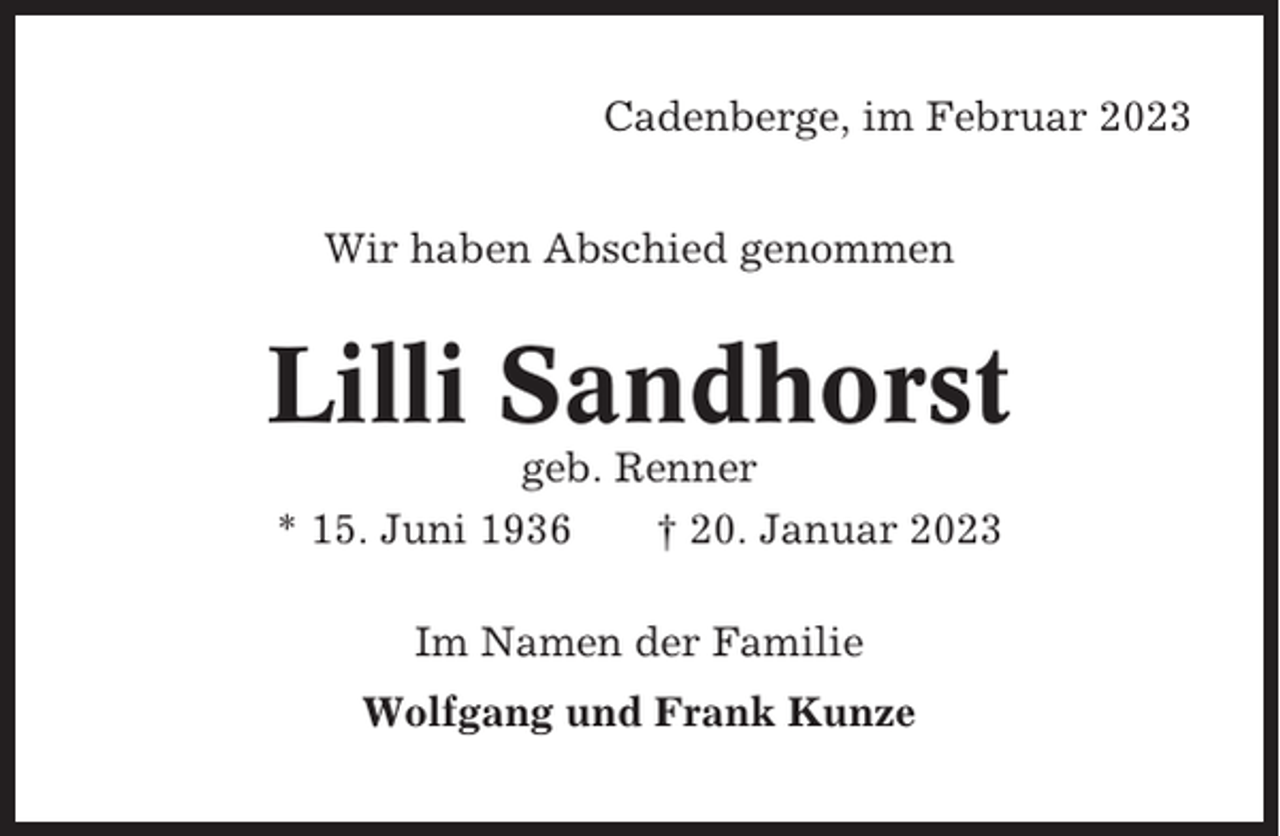 <p>Cadenberge, im Februar 2023<br />Wir haben Abschied genommen</p><p>Lilli Sandhorst<br />geb. Renner<br />* 15. Juni 1936<br />† 20. Januar 2023<br />Im Namen der Familie<br />Wolfgang und Frank Kunze</p>