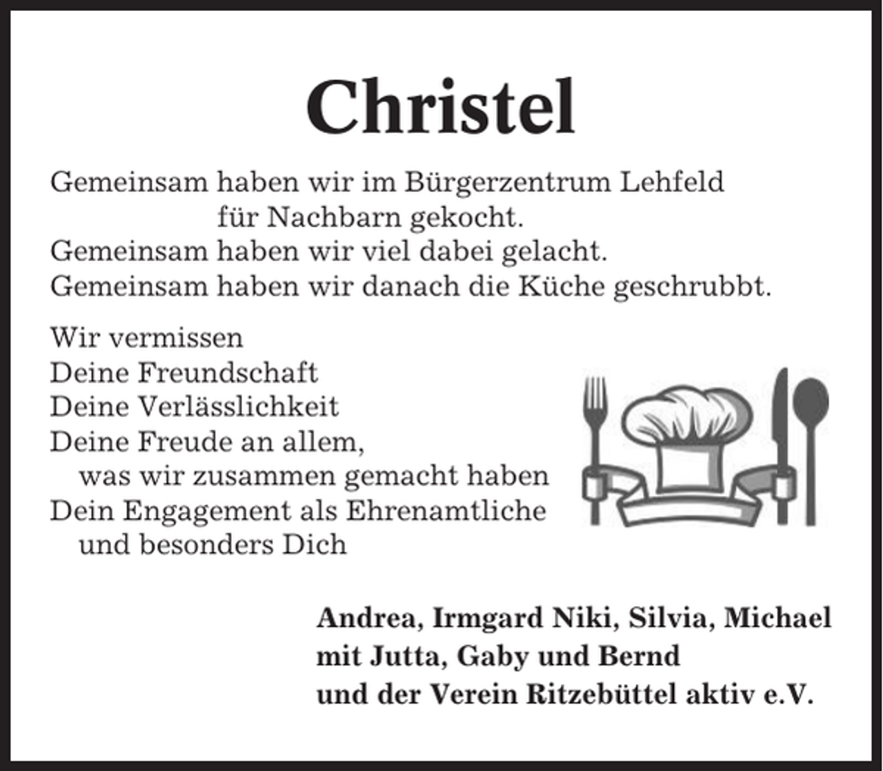 <p>Christel<br />Gemeinsam haben wir im Bürgerzentrum Lehfeld<br />für Nachbarn gekocht.<br />Gemeinsam haben wir viel dabei gelacht.<br />Gemeinsam haben wir danach die Küche geschrubbt.<br />Wir vermissen<br />Deine Freundschaft<br />Deine Verlässlichkeit<br />Deine Freude an allem,<br />was wir zusammen gemacht haben<br />Dein Engagement als Ehrenamtliche<br />und besonders Dich<br />Andrea, Irmgard Niki, Silvia, Michael<br />mit Jutta, Gaby und Bernd<br />und der Verein Ritzebüttel aktiv e.V.</p>