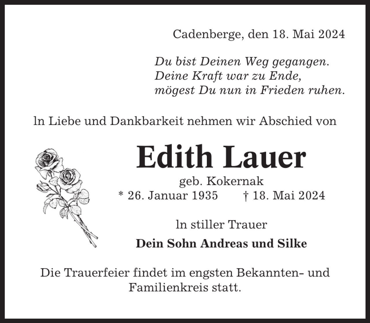 <p>Cadenberge, den 18. Mai 2024<br />Du bist Deinen Weg gegangen.<br />Deine Kraft war zu Ende,<br />mögest Du nun in Frieden ruhen.<br />ln Liebe und Dankbarkeit nehmen wir Abschied von</p><p>Edith Lauer<br />geb. Kokernak<br />* 26. Januar 1935<br />† 18. Mai 2024<br />ln stiller Trauer<br />Dein Sohn Andreas und Silke<br />Die Trauerfeier findet im engsten Bekannten- und<br />Familienkreis statt.</p>