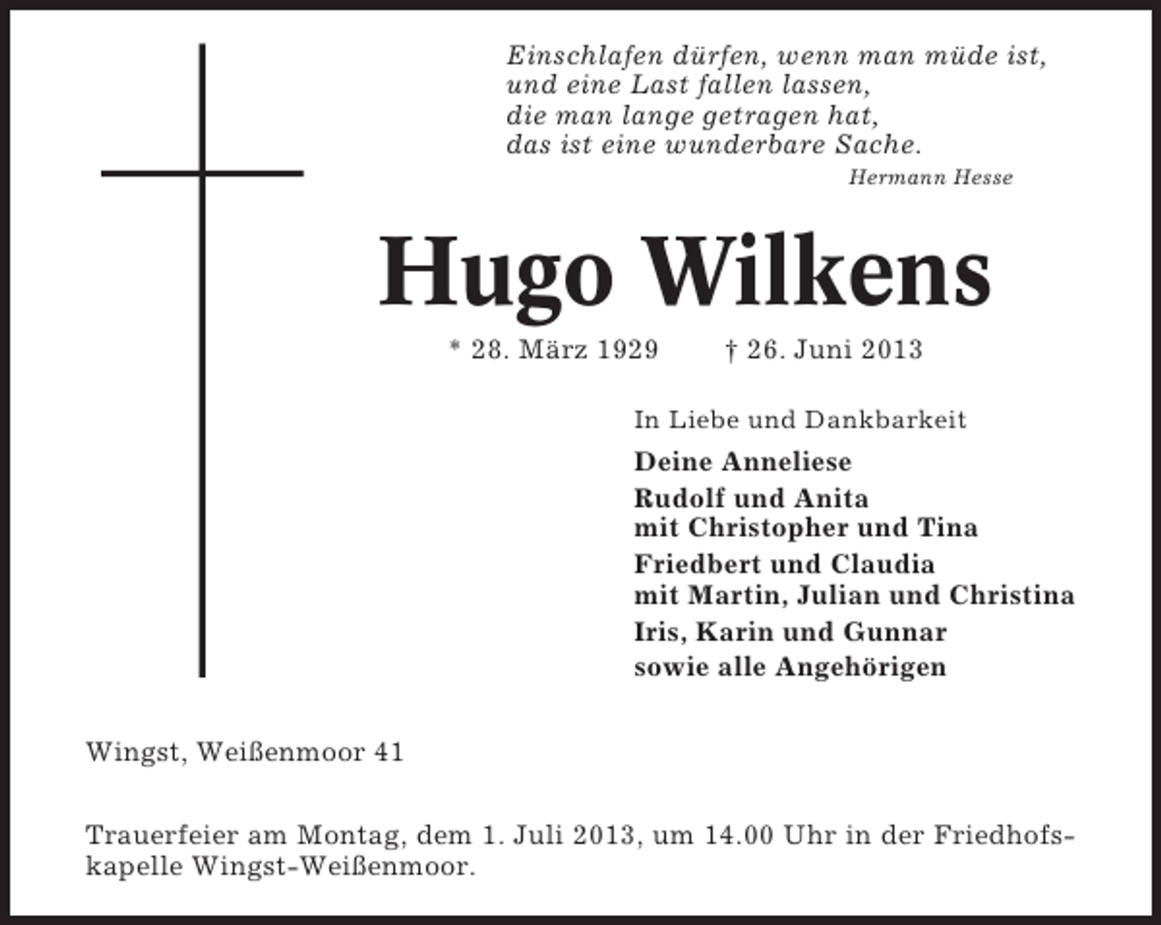 <p>Einschlafen dürfen, wenn man müde ist,<br />und eine Last fallen lassen,<br />die man lange getragen hat,<br />das ist eine wunderbare Sache.<br />Hermann Hesse</p><p>Hugo Wilkens<br />* 28. März 1929</p><p>† 26. Juni 2013</p><p>In Liebe und Dankbarkeit</p><p>Deine Anneliese<br />Rudolf und Anita<br />mit Christopher und Tina<br />Friedbert und Claudia<br />mit Martin, Julian und Christina<br />Iris, Karin und Gunnar<br />sowie alle Angehörigen<br />Wingst, Weißenmoor 41<br />Trauerfeier am Montag, dem 1. Juli 2013, um 14.00 Uhr in der Friedhofskapelle Wingst-Weißenmoor.</p>