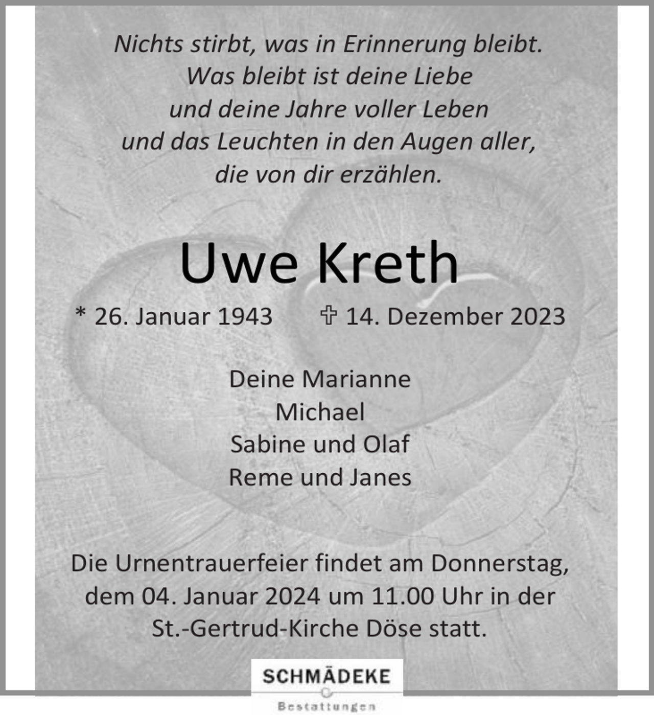 <p>Nichts stirbt, was in Erinnerung bleibt.<br />Was bleibt ist deine Liebe<br />und deine Jahre voller Leben<br />und das Leuchten in den Augen aller,<br />die von dir erzählen.</p><p>Uwe Kreth</p><p>* 26. Januar 1943</p><p> 14. Dezember 2023</p><p>Deine Marianne<br />Michael<br />Sabine und Olaf<br />Reme und Janes<br />Die Urnentrauerfeier findet am Donnerstag,<br />dem 04. Januar 2024 um 11.00 Uhr in der<br />St.-Gertrud-Kirche Döse statt.</p>