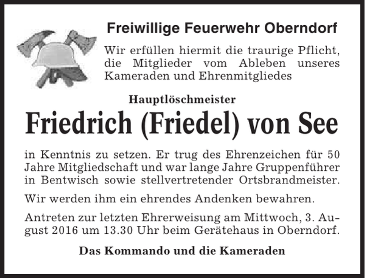 <p>Freiwillige Feuerwehr Oberndorf<br />Wir erfüllen hiermit die traurige Pflicht,<br />die Mitglieder vom Ableben unseres<br />Kameraden und Ehrenmitgliedes<br />Hauptlöschmeister</p><p>Friedrich (Friedel) von See<br />in Kenntnis zu setzen. Er trug des Ehrenzeichen für 50<br />Jahre Mitgliedschaft und war lange Jahre Gruppenführer<br />in Bentwisch sowie stellvertretender Ortsbrandmeister.<br />Wir werden ihm ein ehrendes Andenken bewahren.<br />Antreten zur letzten Ehrerweisung am Mittwoch, 3. August 2016 um 13.30 Uhr beim Gerätehaus in Oberndorf.<br />Das Kommando und die Kameraden</p>