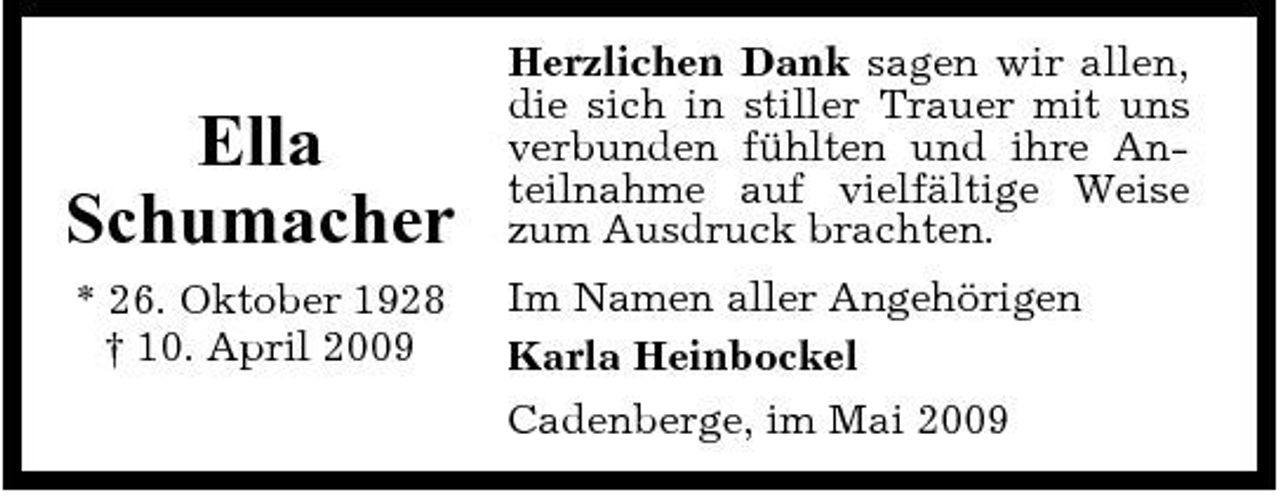 <p>Ella Schumacher<br />* 26. Oktober 1928 † 10. April 2009</p><p>Herzlichen Dank sagen wir allen, die sich in stiller Trauer mit uns verbunden fühlten und ihre Anteilnahme auf vielfältige Weise zum Ausdruck brachten. Im Namen aller Angehörigen Karla Heinbockel Cadenberge, im Mai 2009</p>