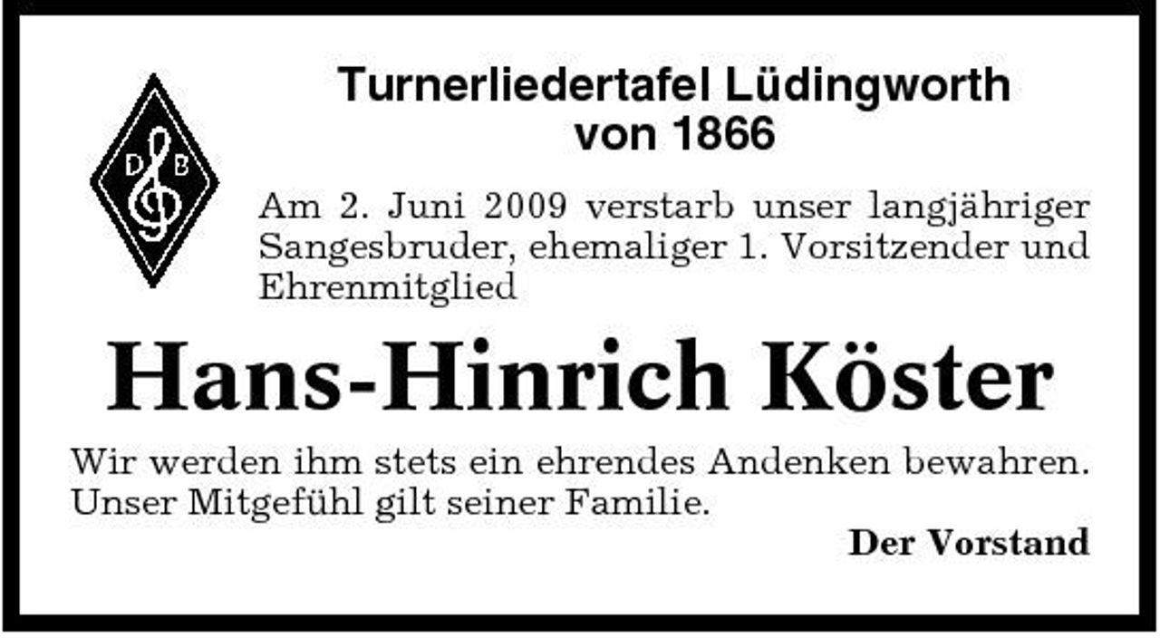 <p>Turnerliedertafel Lüdingworth von 1866<br />Am 2. Juni 2009 verstarb unser langjähriger Sangesbruder, ehemaliger 1. Vorsitzender und Ehrenmitglied</p><p>Hans-Hinrich Köster<br />Wir werden ihm stets ein ehrendes Andenken bewahren. Unser Mitgefühl gilt seiner Familie. Der Vorstand</p>
