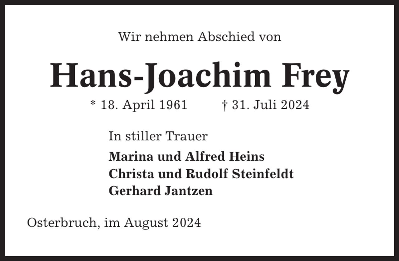 <p>Wir nehmen Abschied von</p><p>Hans-Joachim Frey<br />* 18. April 1961</p><p>† 31. Juli 2024</p><p>In stiller Trauer<br />Marina und Alfred Heins<br />Christa und Rudolf Steinfeldt<br />Gerhard Jantzen<br />Osterbruch, im August 2024</p>