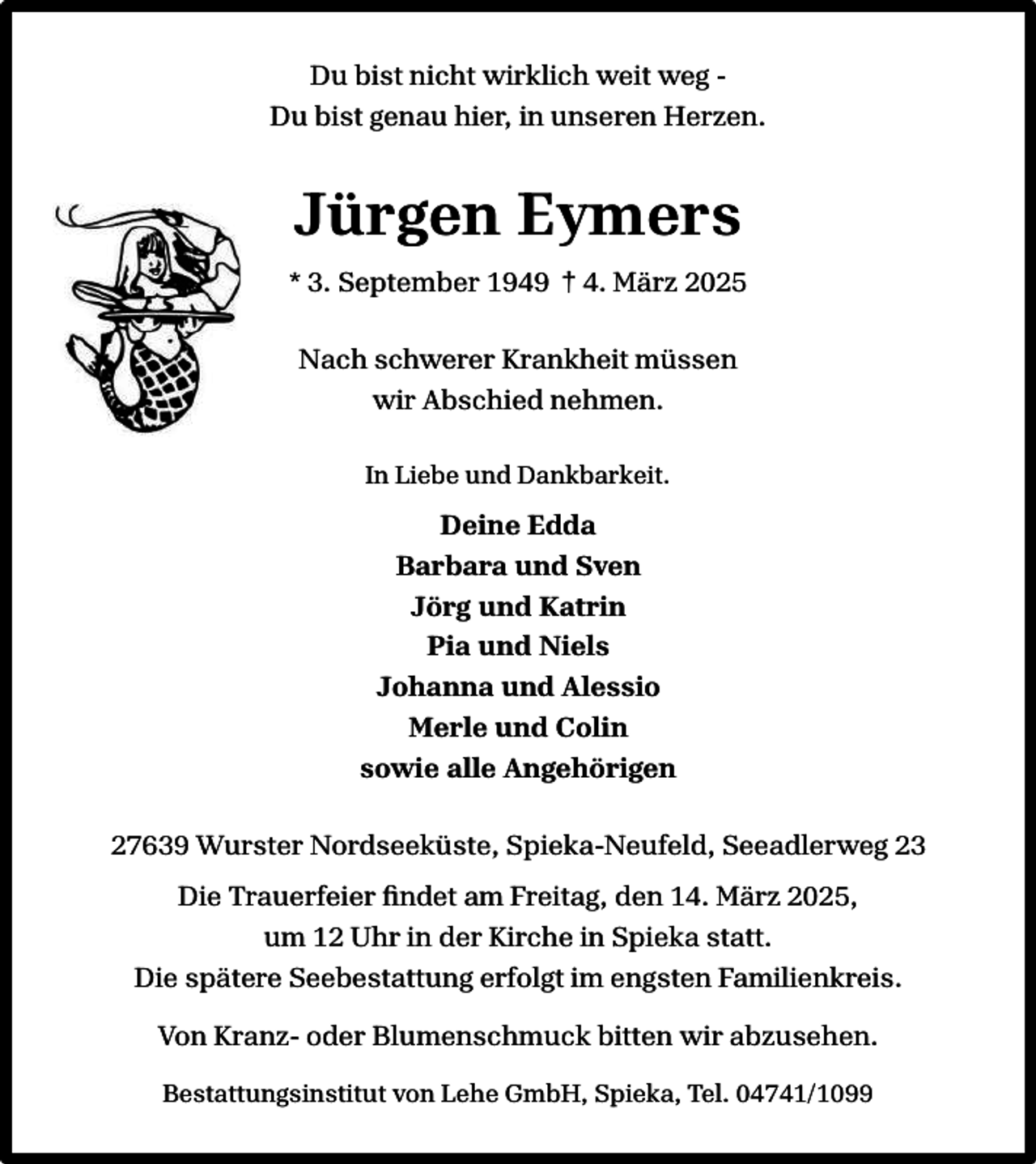 <p>Du bist nicht wirklich weit weg Du bist genau hier, in unseren Herzen.</p><p>Jürgen Eymers<br />* 3. September 1949 † 4. März 2025<br />Nach schwerer Krankheit müssen<br />wir Abschied nehmen.<br />In Liebe und Dankbarkeit.</p><p>Deine Edda<br />Barbara und Sven<br />Jörg und Katrin<br />Pia und Niels<br />Johanna und Alessio<br />Merle und Colin<br />sowie alle Angehörigen<br />27639 Wurster Nordseeküste, Spieka-Neufeld, Seeadlerweg 23<br />Die Trauerfeier ﬁndet am Freitag, den 14. März 2025,<br />um 12 Uhr in der Kirche in Spieka statt.<br />Die spätere Seebestattung erfolgt im engsten Familienkreis.<br />Von Kranz- oder Blumenschmuck bitten wir abzusehen.<br />Bestattungsinstitut von Lehe GmbH, Spieka, Tel. 04741/1099</p>