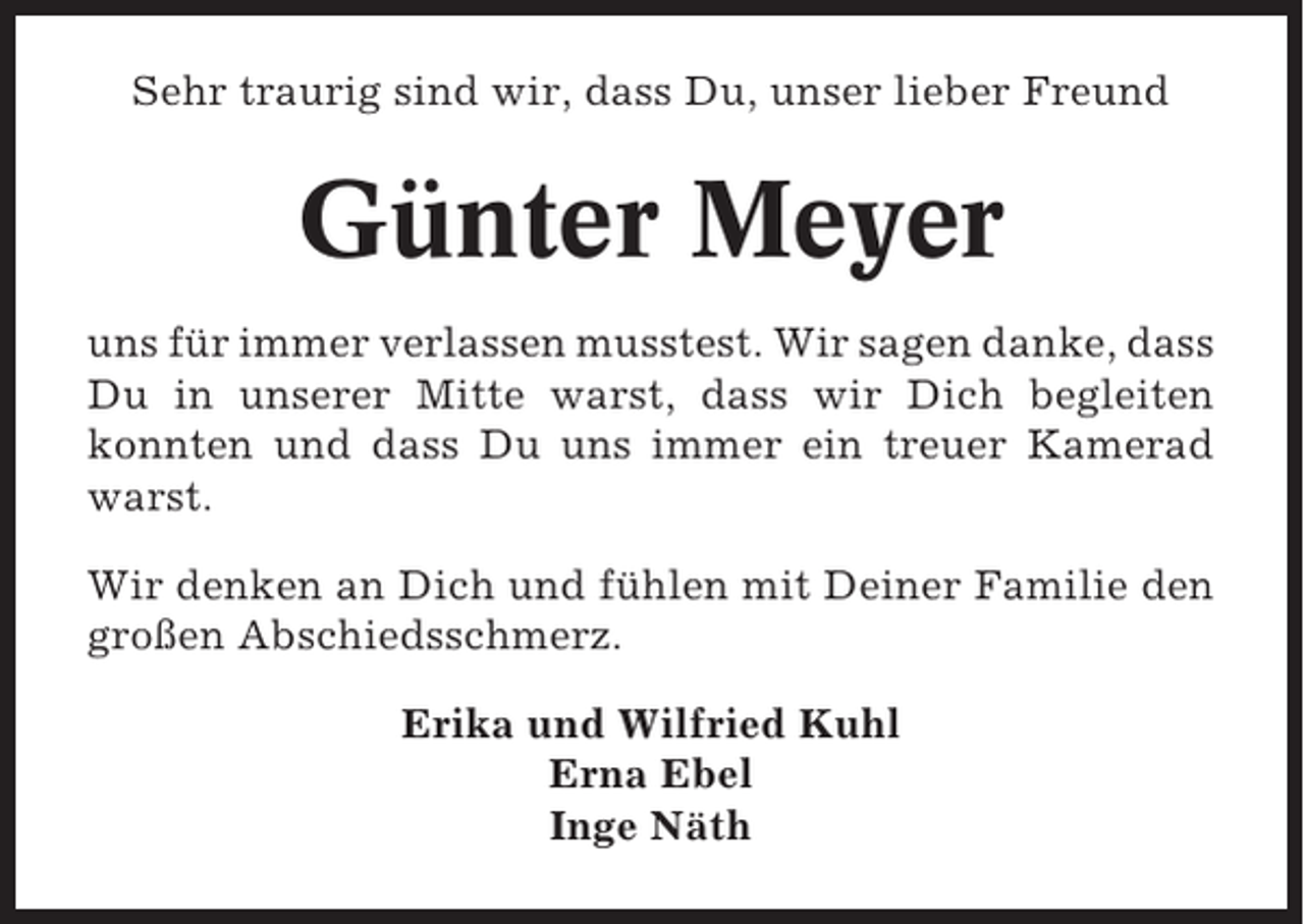 <p>Sehr traurig sind wir, dass Du, unser lieber Freund</p><p>Günter Meyer<br />uns für immer verlassen musstest. Wir sagen danke, dass<br />Du in unserer Mitte warst, dass wir Dich begleiten<br />konnten und dass Du uns immer ein treuer Kamerad<br />warst.<br />Wir denken an Dich und fühlen mit Deiner Familie den<br />großen Abschiedsschmerz.<br />Erika und Wilfried Kuhl<br />Erna Ebel<br />Inge Näth</p>
