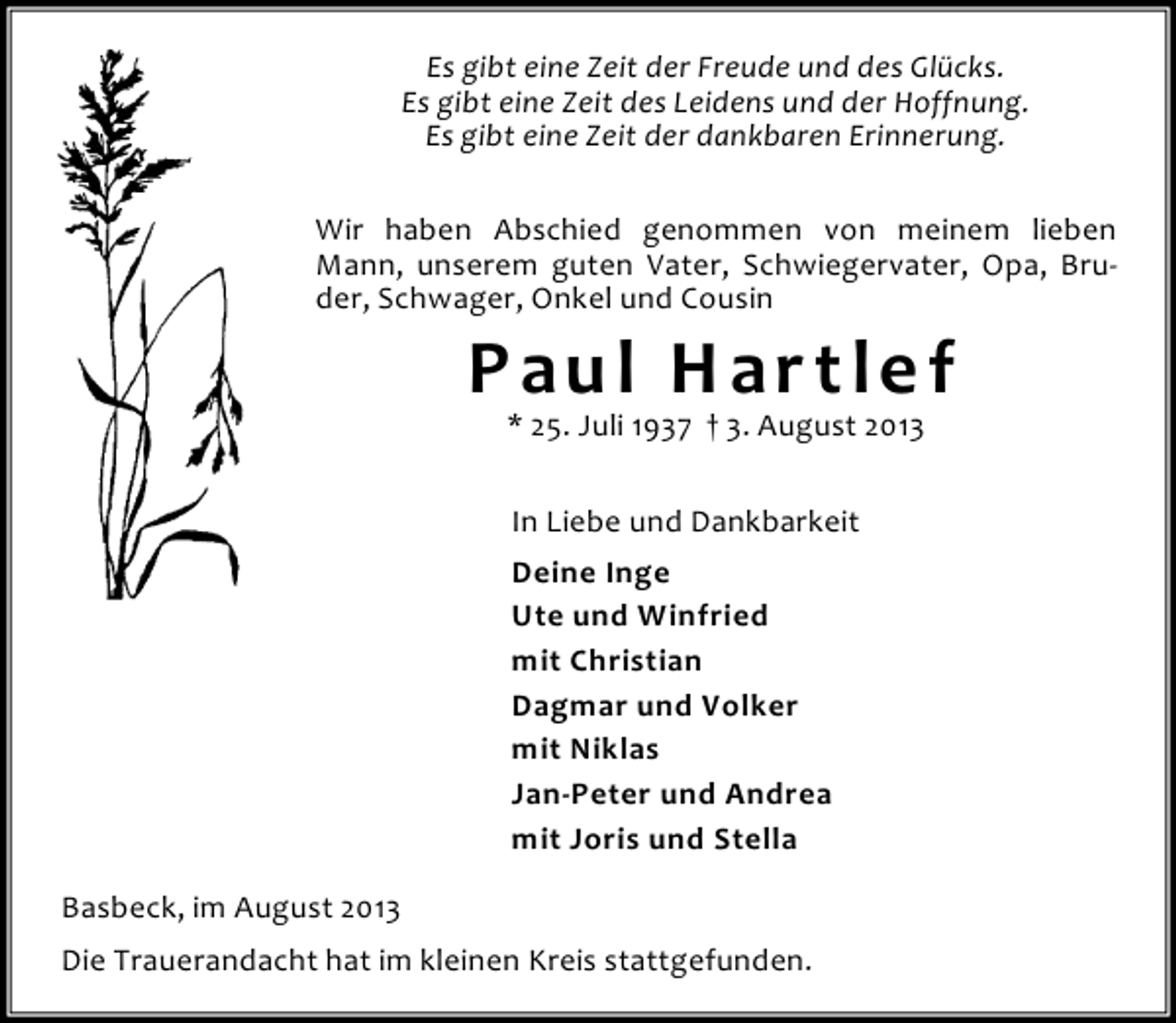 <p>Es gibt eine Zeit der Freude und des Glücks.<br />Es gibt eine Zeit des Leidens und der Hoffnung.<br />Es gibt eine Zeit der dankbaren Erinnerung.<br />Wir haben Abschied genommen von meinem lieben<br />Mann, unserem guten Vater, Schwiegervater, Opa, Bruder, Schwager, Onkel und Cousin</p><p>Paul Hartlef<br />* 25. Juli 1937 † 3. August 2013<br />In Liebe und Dankbarkeit<br />Deine Inge<br />Ute und Winfried<br />mit Christian<br />Dagmar und Volker<br />mit Niklas<br />Jan-Peter und Andrea<br />mit Joris und Stella</p><p>Basbeck, im August 2013<br />Die Trauerandacht hat im kleinen Kreis stattgefunden.</p>