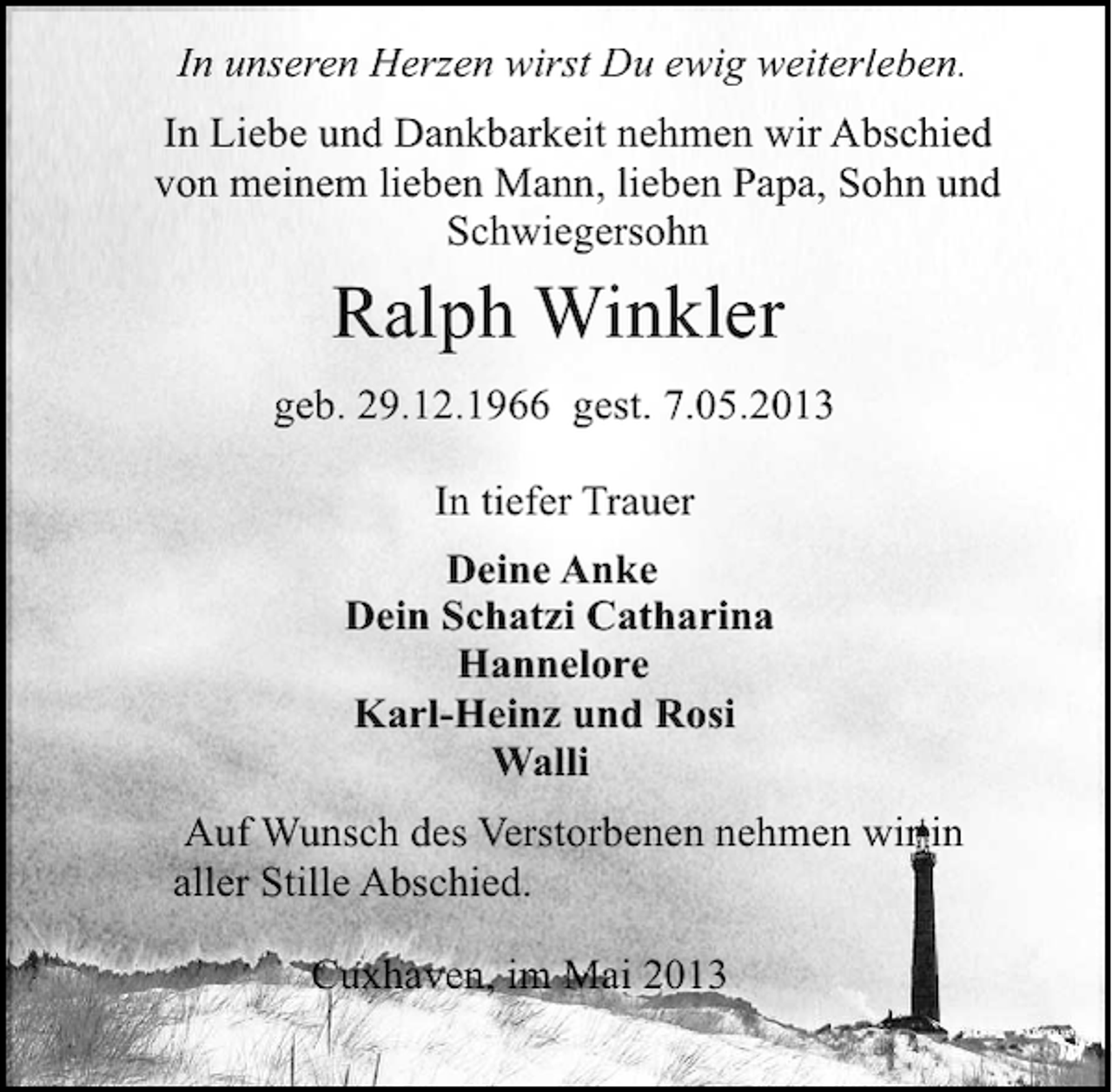 <p>In unseren Herzen wirst Du ewig weiterleben.<br />In Liebe und Dankbarkeit nehmen wir Abschied<br />von meinem lieben Mann, lieben Papa, Sohn und<br />Schwiegersohn</p>
<p>Ralph Winkler<br />geb. 29.12.1966</p>
<p>gest. 7.05.2013<br />In tiefer Trauer<br />Deine Anke<br />Dein Schatzi Catharina<br />Hannelore<br />Karl-Heinz und Rosi<br />Walli<br />Auf Wunsch des Verstorbenen nehmen wir in<br />aller Stille Abschied.<br />Cuxhaven, im Mai 2013</p>