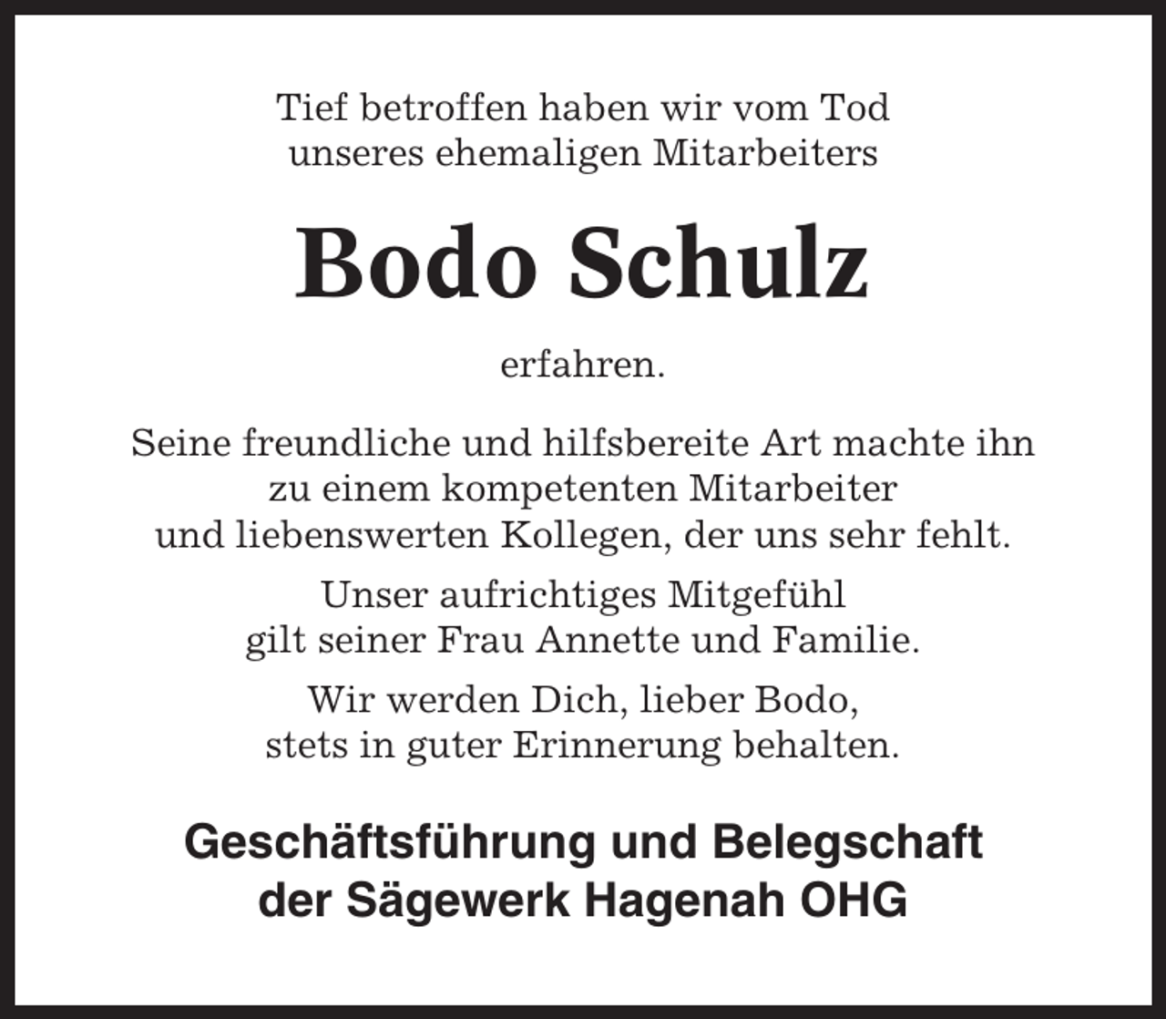 <p>Tief betroffen haben wir vom Tod<br />unseres ehemaligen Mitarbeiters</p><p>Bodo Schulz<br />erfahren.<br />Seine freundliche und hilfsbereite Art machte ihn<br />zu einem kompetenten Mitarbeiter<br />und liebenswerten Kollegen, der uns sehr fehlt.<br />Unser aufrichtiges Mitgefühl<br />gilt seiner Frau Annette und Familie.<br />Wir werden Dich, lieber Bodo,<br />stets in guter Erinnerung behalten.</p><p>Geschäftsführung und Belegschaft<br />der Sägewerk Hagenah OHG</p>
