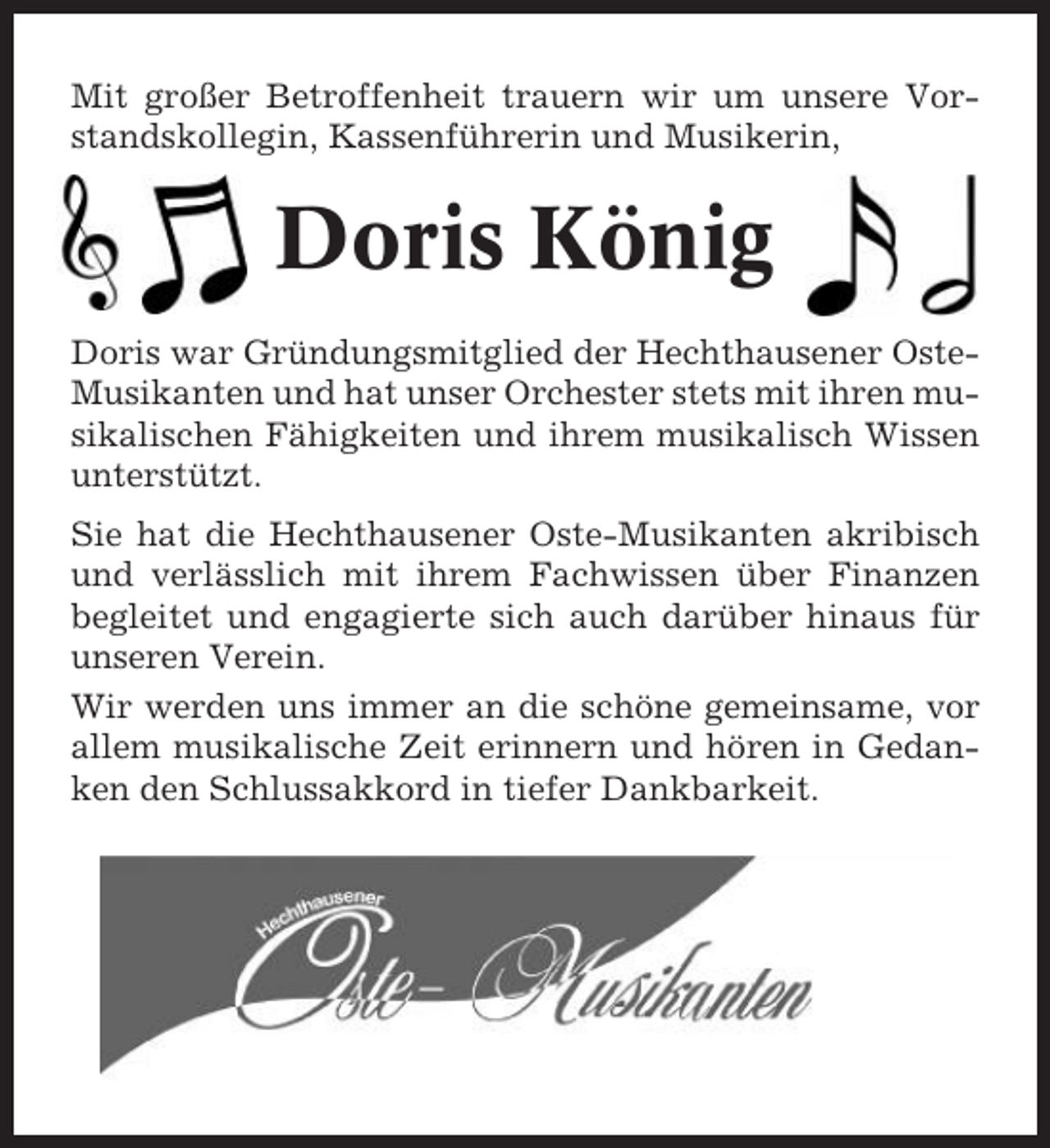<p>Mit großer Betroffenheit trauern wir um unsere Vorstandskollegin, Kassenführerin und Musikerin,</p><p>Doris König<br />Doris war Gründungsmitglied der Hechthausener OsteMusikanten und hat unser Orchester stets mit ihren musikalischen Fähigkeiten und ihrem musikalisch Wissen<br />unterstützt.<br />Sie hat die Hechthausener Oste-Musikanten akribisch<br />und verlässlich mit ihrem Fachwissen über Finanzen<br />begleitet und engagierte sich auch darüber hinaus für<br />unseren Verein.<br />Wir werden uns immer an die schöne gemeinsame, vor<br />allem musikalische Zeit erinnern und hören in Gedanken den Schlussakkord in tiefer Dankbarkeit.</p>