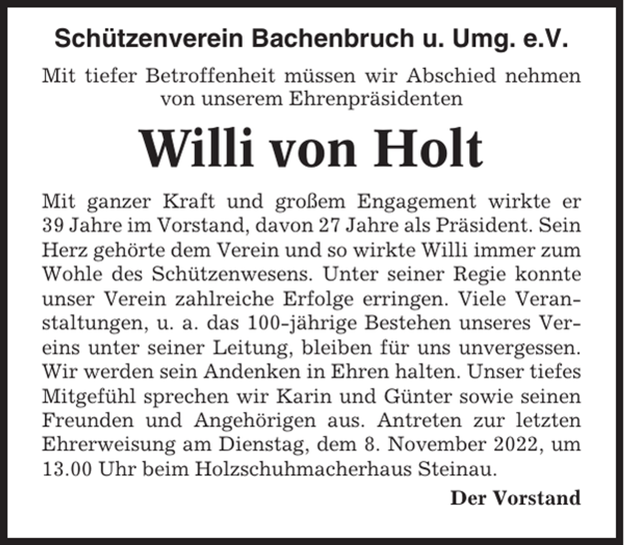 <p>Schützenverein Bachenbruch u. Umg. e.V.<br />Mit tiefer Betroffenheit müssen wir Abschied nehmen<br />von unserem Ehrenpräsidenten</p><p>Willi von Holt<br />Mit ganzer Kraft und großem Engagement wirkte er<br />39 Jahre im Vorstand, davon 27 Jahre als Präsident. Sein<br />Herz gehörte dem Verein und so wirkte Willi immer zum<br />Wohle des Schützenwesens. Unter seiner Regie konnte<br />unser Verein zahlreiche Erfolge erringen. Viele Veranstaltungen, u. a. das 100-jährige Bestehen unseres Vereins unter seiner Leitung, bleiben für uns unvergessen.<br />Wir werden sein Andenken in Ehren halten. Unser tiefes<br />Mitgefühl sprechen wir Karin und Günter sowie seinen<br />Freunden und Angehörigen aus. Antreten zur letzten<br />Ehrerweisung am Dienstag, dem 8. November 2022, um<br />13.00 Uhr beim Holzschuhmacherhaus Steinau.<br />Der Vorstand</p>