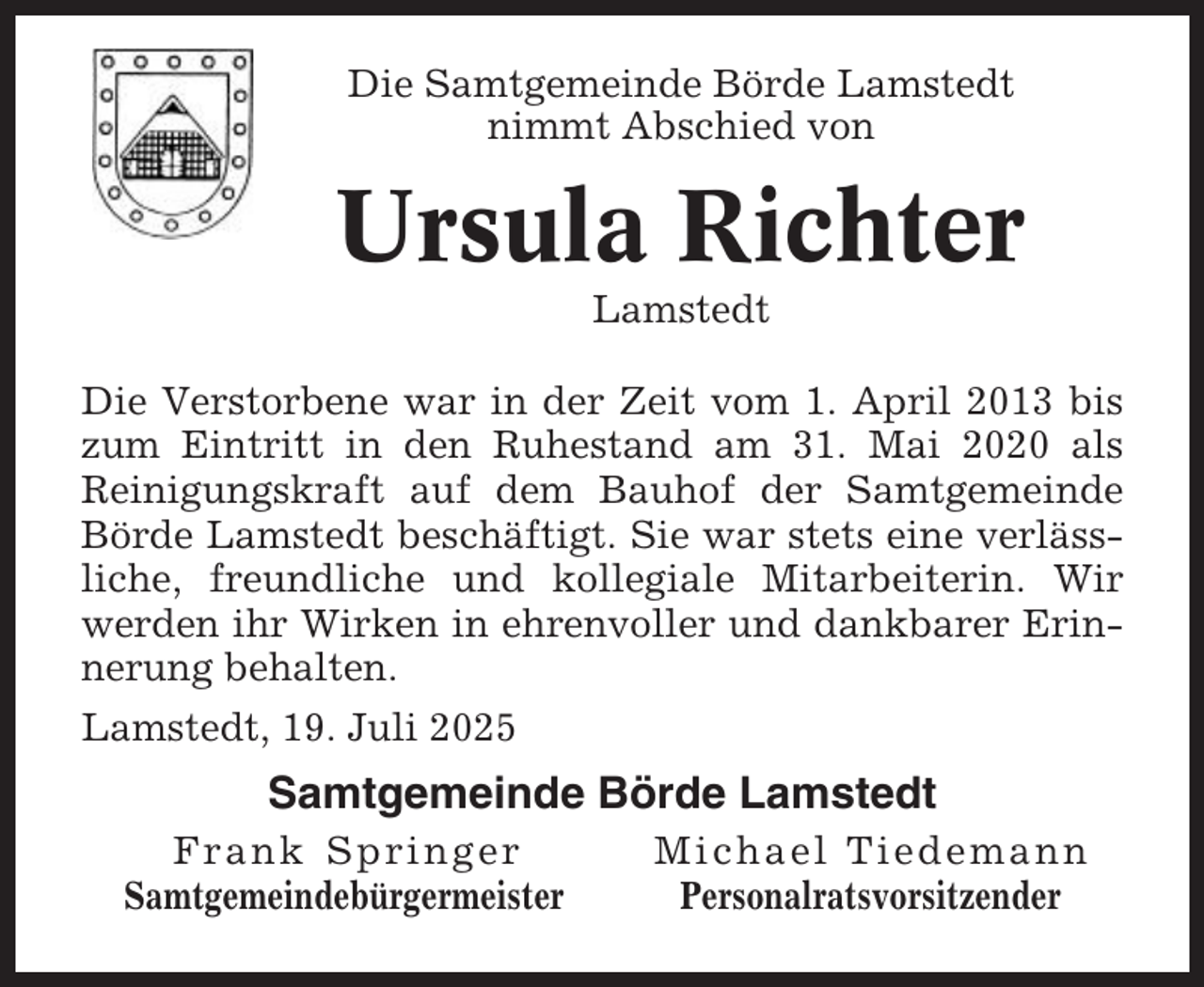 <p>Die Samtgemeinde Börde Lamstedt<br />nimmt Abschied von</p><p>Ursula Richter<br />Lamstedt<br />Die Verstorbene war in der Zeit vom 1. April 2013 bis<br />zum Eintritt in den Ruhestand am 31. Mai 2020 als<br />Reinigungskraft auf dem Bauhof der Samtgemeinde<br />Börde Lamstedt beschäftigt. Sie war stets eine verlässliche, freundliche und kollegiale Mitarbeiterin. Wir<br />werden ihr Wirken in ehrenvoller und dankbarer Erinnerung behalten.<br />Lamstedt, 19. Juli 2025</p><p>Samtgemeinde Börde Lamstedt<br />Frank Springer<br />Samtgemeindebürgermeister</p><p>Michael Tiedemann<br />Personalratsvorsitzender</p>