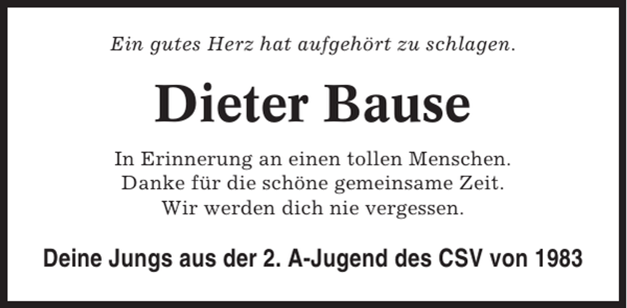 <p>Ein gutes Herz hat aufgehört zu schlagen.</p><p>Dieter Bause<br />In Erinnerung an einen tollen Menschen.<br />Danke für die schöne gemeinsame Zeit.<br />Wir werden dich nie vergessen.</p><p>Deine Jungs aus der 2. A-Jugend des CSV von 1983</p>