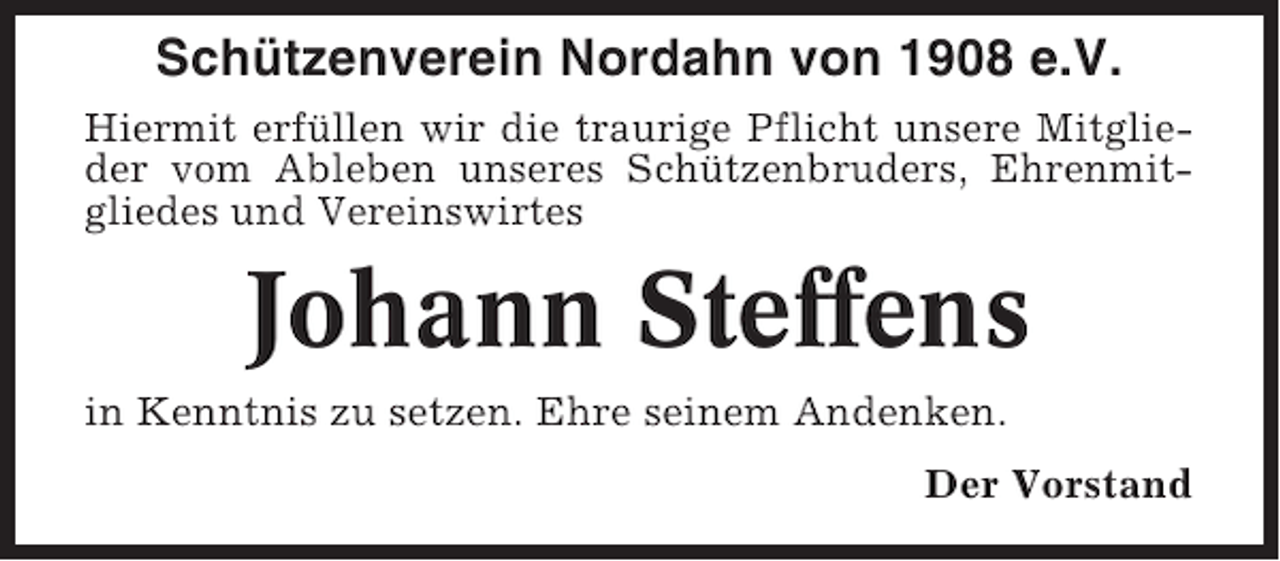 <p>Schützenverein Nordahn von 1908 e.V.<br />Hiermit erfüllen wir die traurige Pflicht unsere Mitglieder vom Ableben unseres Schützenbruders, Ehrenmitgliedes und Vereinswirtes</p><p>Johann Steffens<br />in Kenntnis zu setzen. Ehre seinem Andenken.<br />Der Vorstand</p>