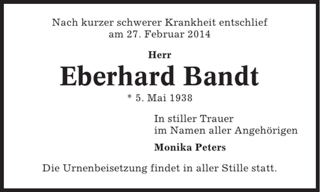 <p>Nach kurzer schwerer Krankheit entschlief<br />am 27. Februar 2014<br />Herr</p><p>Eberhard Bandt<br />* 5. Mai 1938<br />In stiller Trauer<br />im Namen aller Angehörigen<br />Monika Peters<br />Die Urnenbeisetzung findet in aller Stille statt.</p>