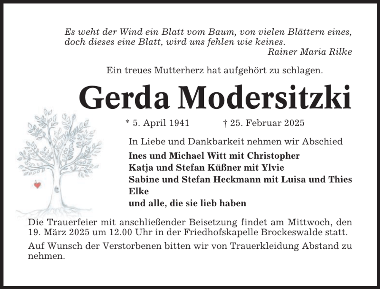 <p>Es weht der Wind ein Blatt vom Baum, von vielen Blättern eines,<br />doch dieses eine Blatt, wird uns fehlen wie keines.<br />Rainer Maria Rilke<br />Ein treues Mutterherz hat aufgehört zu schlagen.</p><p>Gerda Modersitzki<br />* 5. April 1941</p><p>† 25. Februar 2025</p><p>In Liebe und Dankbarkeit nehmen wir Abschied<br />Ines und Michael Witt mit Christopher<br />Katja und Stefan Küßner mit Ylvie<br />Sabine und Stefan Heckmann mit Luisa und Thies<br />Elke<br />und alle, die sie lieb haben<br />Die Trauerfeier mit anschließender Beisetzung findet am Mittwoch, den<br />19. März 2025 um 12.00 Uhr in der Friedhofskapelle Brockeswalde statt.<br />Auf Wunsch der Verstorbenen bitten wir von Trauerkleidung Abstand zu<br />nehmen.</p>