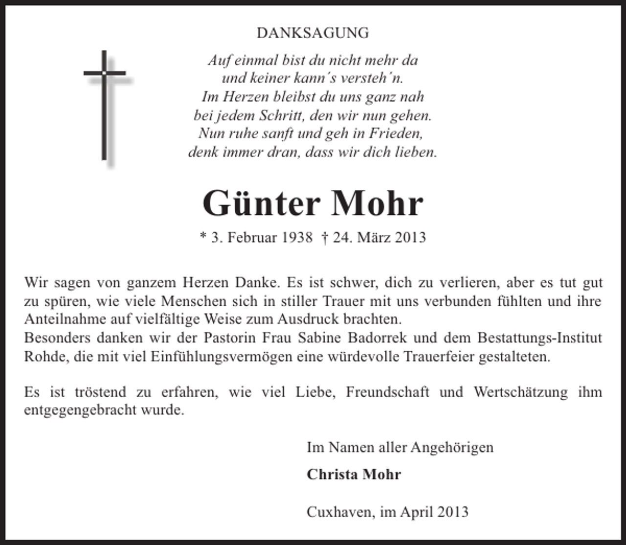 <p>DANKSAGUNG<br />Auf einmal bist du nicht mehr da<br />und keiner kann´s versteh´n.<br />Im Herzen bleibst du uns ganz nah<br />bei jedem Schritt, den wir nun gehen.<br />Nun ruhe sanft und geh in Frieden,<br />denk immer dran, dass wir dich lieben.</p><p>Günter Mohr</p><p>* 3. Februar 1938 † 24. März 2013<br />Wir sagen von ganzem Herzen Danke. Es ist schwer, dich zu verlieren, aber es tut gut<br />zu spüren, wie viele Menschen sich in stiller Trauer mit uns verbunden fühlten und ihre<br />Anteilnahme auf vielfältige Weise zum Ausdruck brachten.<br />Besonders danken wir der Pastorin Frau Sabine Badorrek und dem Bestattungs-Institut<br />Rohde, die mit viel Einfühlungsvermögen eine würdevolle Trauerfeier gestalteten.<br />Es ist tröstend zu erfahren, wie viel Liebe, Freundschaft und Wertschätzung ihm<br />entgegengebracht wurde.<br />Im Namen aller Angehörigen<br />Christa Mohr<br />Cuxhaven, im April 2013</p>