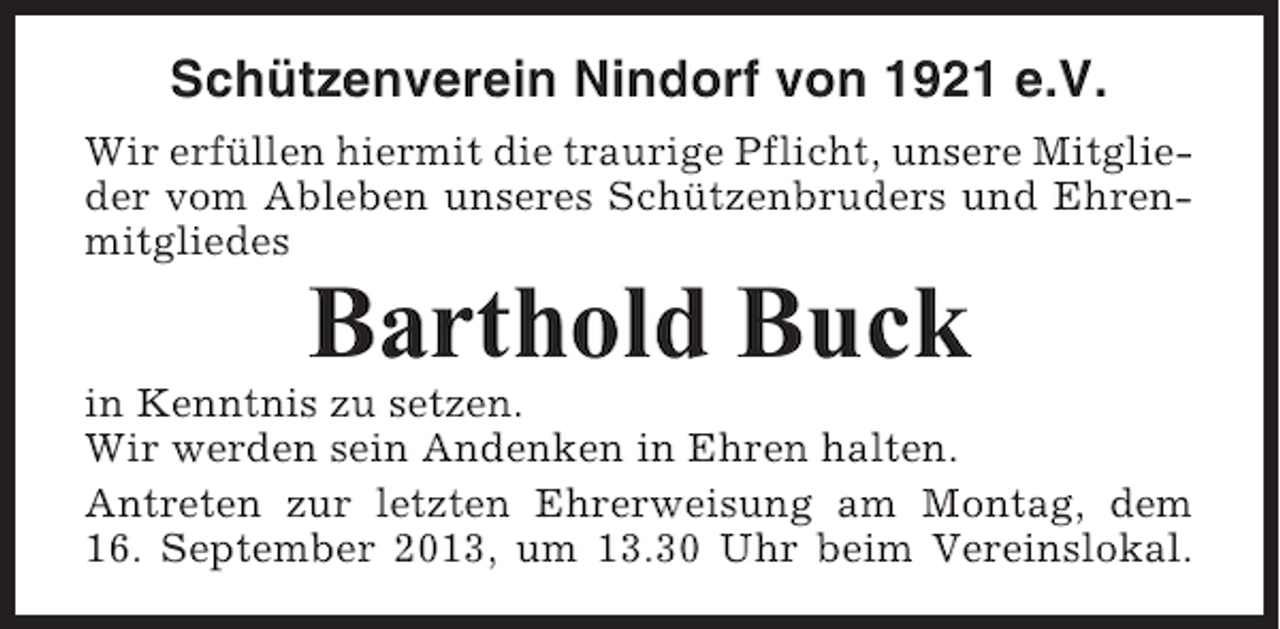 <p>Schützenverein Nindorf von 1921 e.V.<br />Wir erfüllen hiermit die traurige Pflicht, unsere Mitglieder vom Ableben unseres Schützenbruders und Ehrenmitgliedes</p><p>Barthold Buck<br />in Kenntnis zu setzen.<br />Wir werden sein Andenken in Ehren halten.<br />Antreten zur letzten Ehrerweisung am Montag, dem<br />16. September 2013, um 13.30 Uhr beim Vereinslokal.</p>