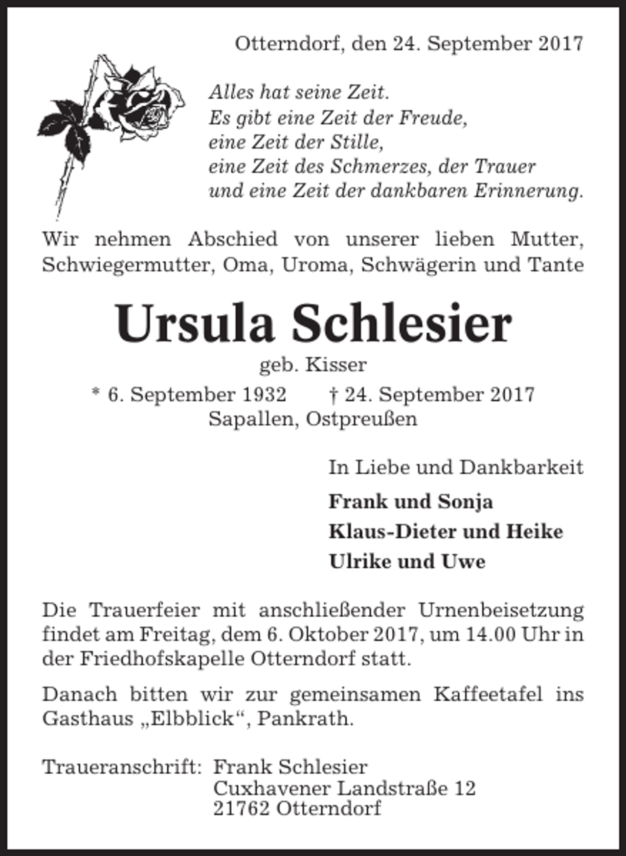 <p>Otterndorf, den 24. September 2017<br />Alles hat seine Zeit.<br />Es gibt eine Zeit der Freude,<br />eine Zeit der Stille,<br />eine Zeit des Schmerzes, der Trauer<br />und eine Zeit der dankbaren Erinnerung.<br />Wir nehmen Abschied von unserer lieben Mutter,<br />Schwiegermutter, Oma, Uroma, Schwägerin und Tante</p><p>Ursula Schlesier<br />geb. Kisser<br />* 6. September 1932<br />† 24. September 2017<br />Sapallen, Ostpreußen<br />In Liebe und Dankbarkeit<br />Frank und Sonja<br />Klaus-Dieter und Heike<br />Ulrike und Uwe<br />Die Trauerfeier mit anschließender Urnenbeisetzung<br />findet am Freitag, dem 6. Oktober 2017, um 14.00 Uhr in<br />der Friedhofskapelle Otterndorf statt.<br />Danach bitten wir zur gemeinsamen Kaffeetafel ins<br />Gasthaus „Elbblick“, Pankrath.<br />Traueranschrift: Frank Schlesier<br />Cuxhavener Landstraße 11762 Otterndorf</p>