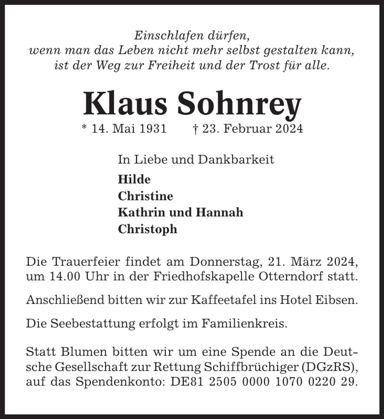 <p>Einschlafen dürfen,<br />wenn man das Leben nicht mehr selbst gestalten kann,<br />ist der Weg zur Freiheit und der Trost für alle.</p><p>Klaus Sohnrey<br />* 14. Mai 1931</p><p>† 23. Februar 2024</p><p>In Liebe und Dankbarkeit<br />Hilde<br />Christine<br />Kathrin und Hannah<br />Christoph<br />Die Trauerfeier findet am Donnerstag, 21. März 2024,<br />um 14.00 Uhr in der Friedhofskapelle Otterndorf statt.<br />Anschließend bitten wir zur Kaffeetafel ins Hotel Eibsen.<br />Die Seebestattung erfolgt im Familienkreis.<br />Statt Blumen bitten wir um eine Spende an die Deutsche Gesellschaft zur Rettung Schiffbrüchiger (DGzRS),<br />auf das Spendenkonto: DE81 2505 0000 107220 29.</p>