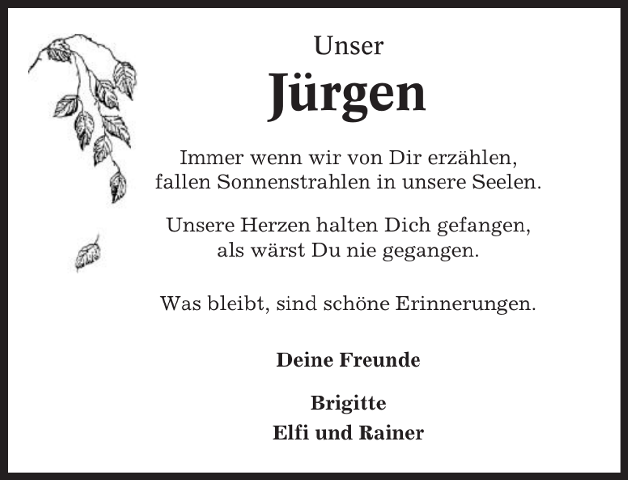 <p>Unser</p><p>Jürgen<br />Immer wenn wir von Dir erzählen,<br />fallen Sonnenstrahlen in unsere Seelen.<br />Unsere Herzen halten Dich gefangen,<br />als wärst Du nie gegangen.<br />Was bleibt, sind schöne Erinnerungen.<br />Deine Freunde<br />Brigitte<br />Elfi und Rainer</p>