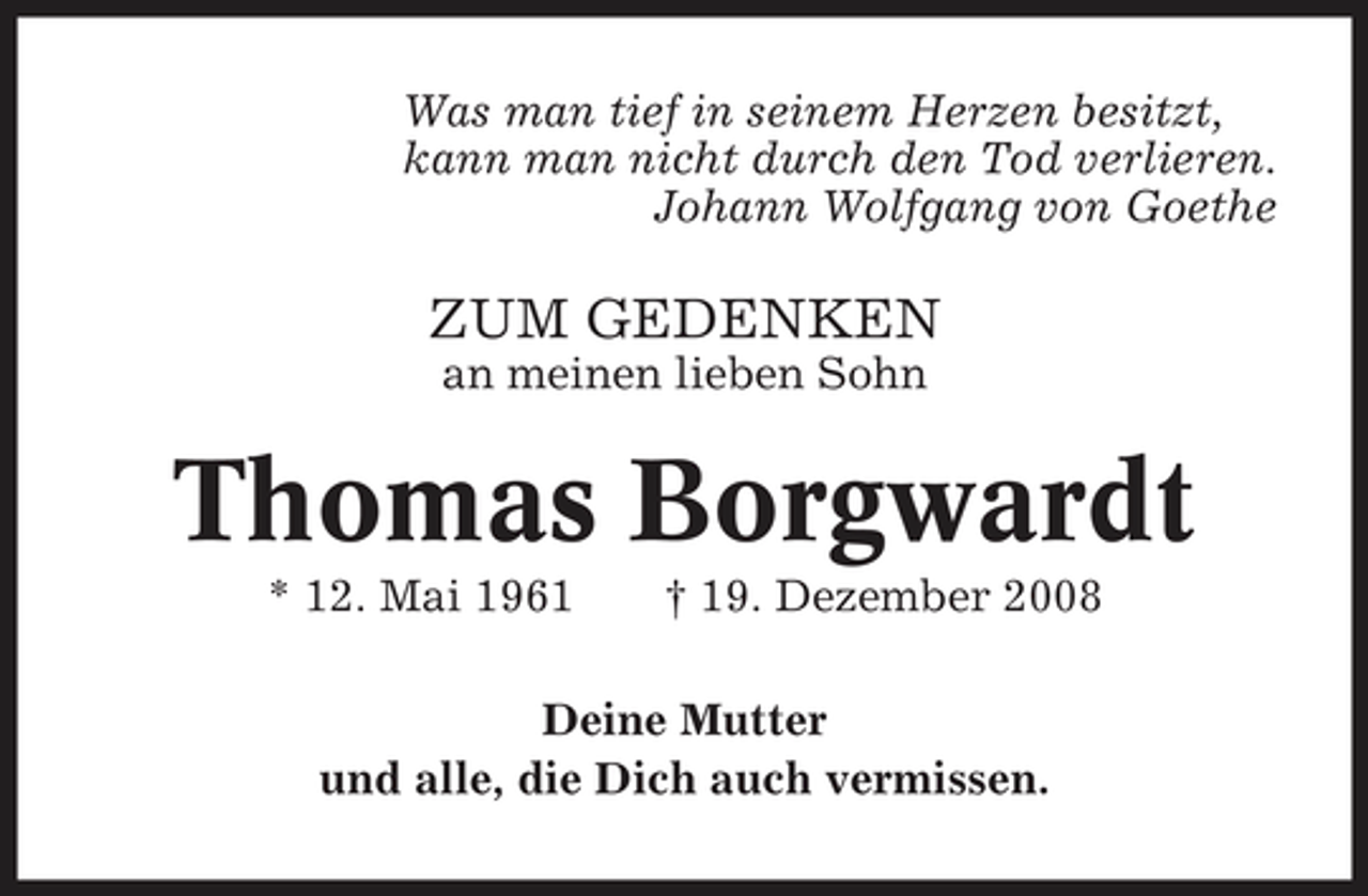 <p>Was man tief in seinem Herzen besitzt, kann man nicht durch den Tod verlieren. Johann Wolfgang von Goethe</p><p>ZUM GEDENKEN<br />an meinen lieben Sohn</p><p>Thomas Borgwardt<br />* 12. Mai 1961 † 19. Dezember 2008 Deine Mutter und alle, die Dich auch vermissen.</p>